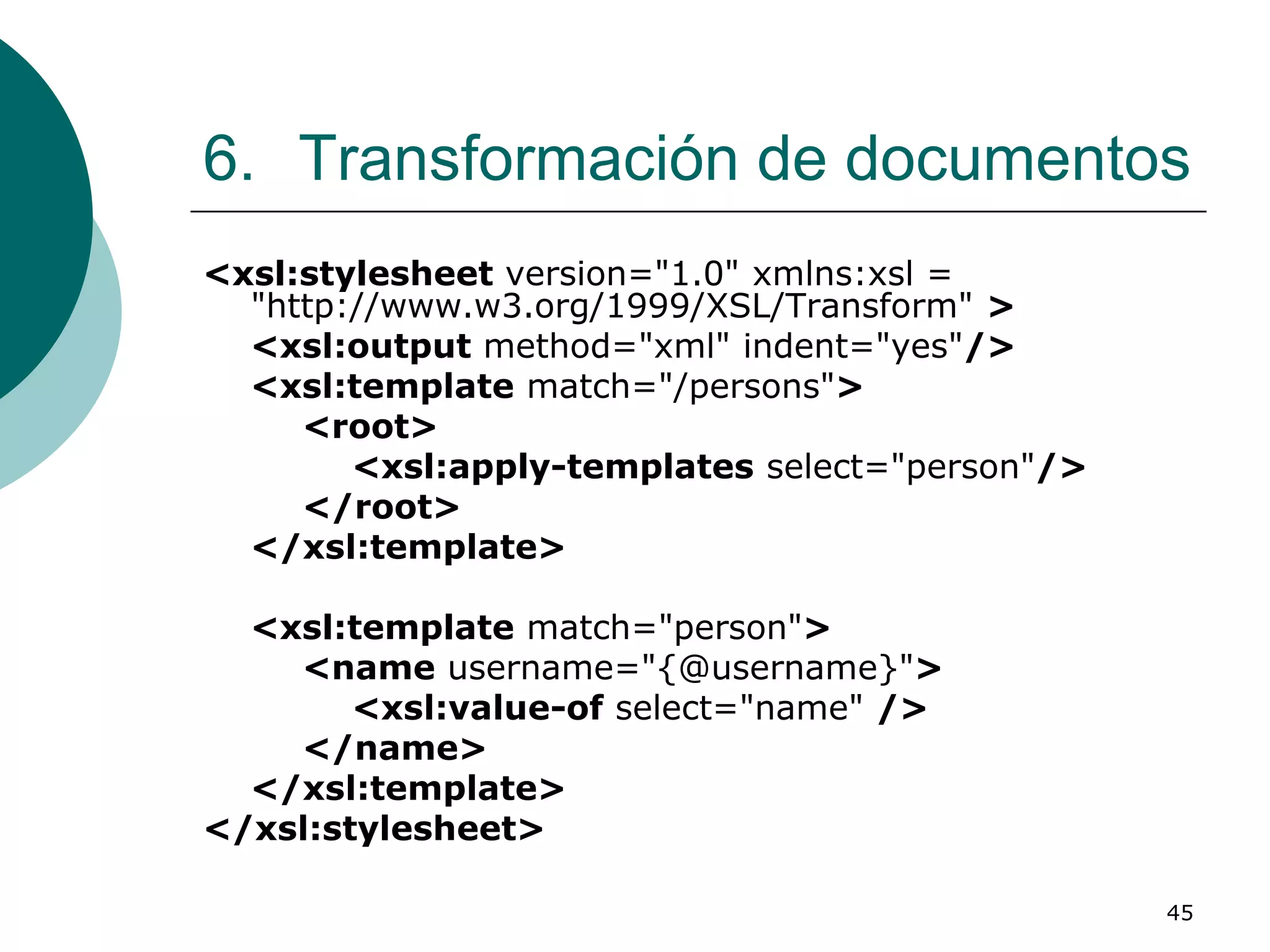 45
6. Transformación de documentos
<xsl:stylesheet version="1.0" xmlns:xsl =
"http://www.w3.org/1999/XSL/Transform" >
<xsl:output method="xml" indent="yes"/>
<xsl:template match="/persons">
<root>
<xsl:apply-templates select="person"/>
</root>
</xsl:template>
<xsl:template match="person">
<name username="{@username}">
<xsl:value-of select="name" />
</name>
</xsl:template>
</xsl:stylesheet>
 