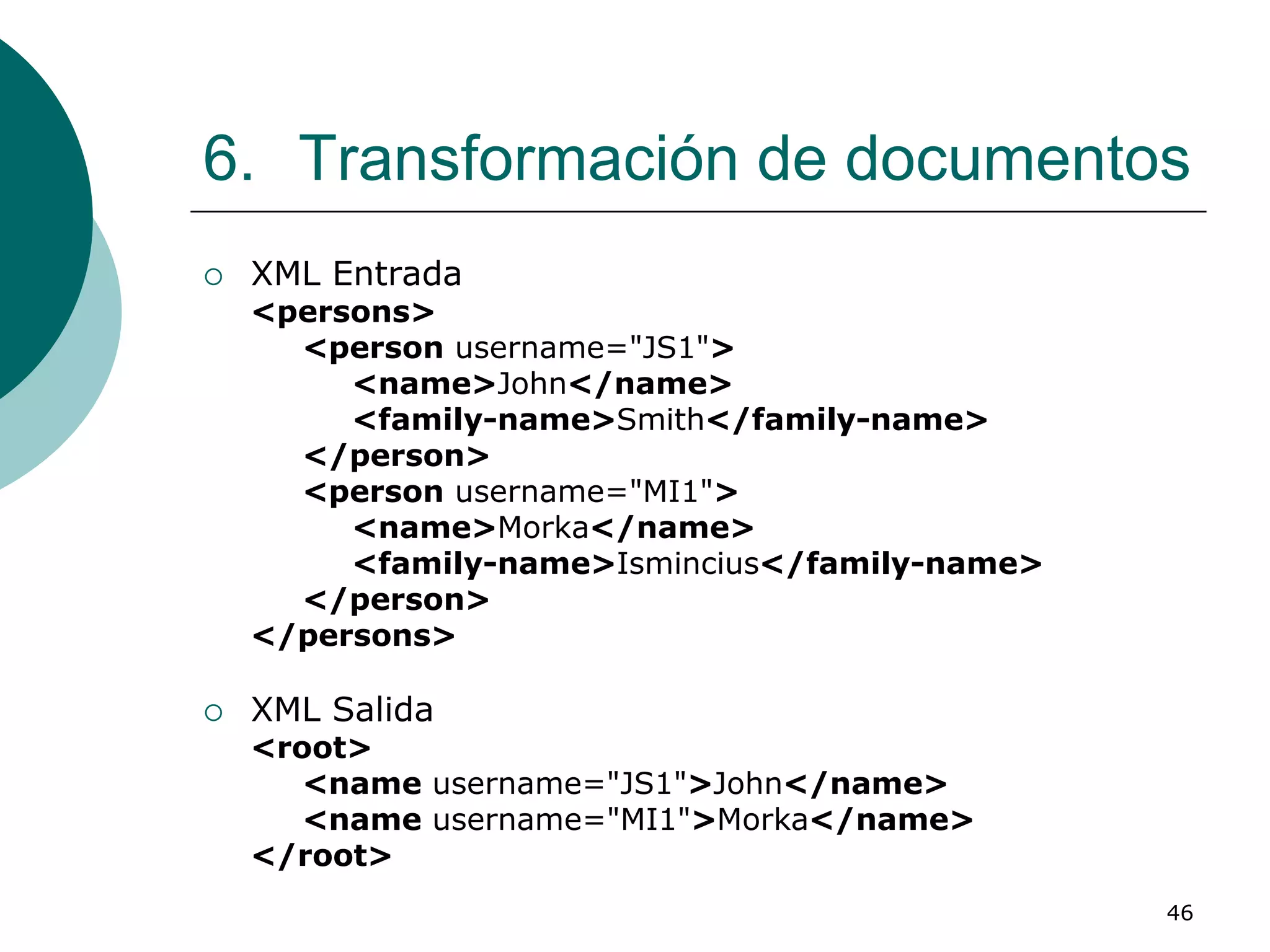 46
6. Transformación de documentos
 XML Entrada
<persons>
<person username="JS1">
<name>John</name>
<family-name>Smith</family-name>
</person>
<person username="MI1">
<name>Morka</name>
<family-name>Ismincius</family-name>
</person>
</persons>
 XML Salida
<root>
<name username="JS1">John</name>
<name username="MI1">Morka</name>
</root>
 