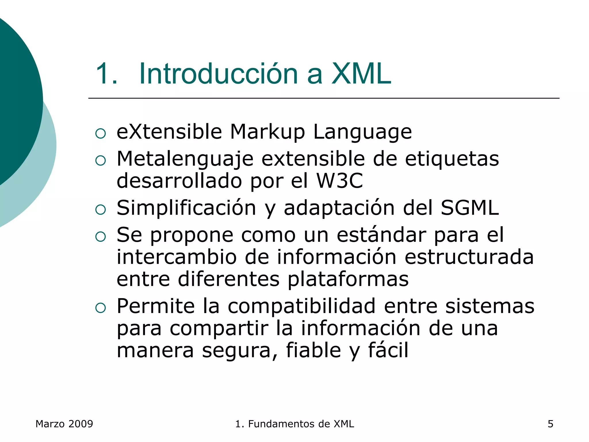 Marzo 2009 1. Fundamentos de XML 5
1. Introducción a XML
 eXtensible Markup Language
 Metalenguaje extensible de etiquetas
desarrollado por el W3C
 Simplificación y adaptación del SGML
 Se propone como un estándar para el
intercambio de información estructurada
entre diferentes plataformas
 Permite la compatibilidad entre sistemas
para compartir la información de una
manera segura, fiable y fácil
 