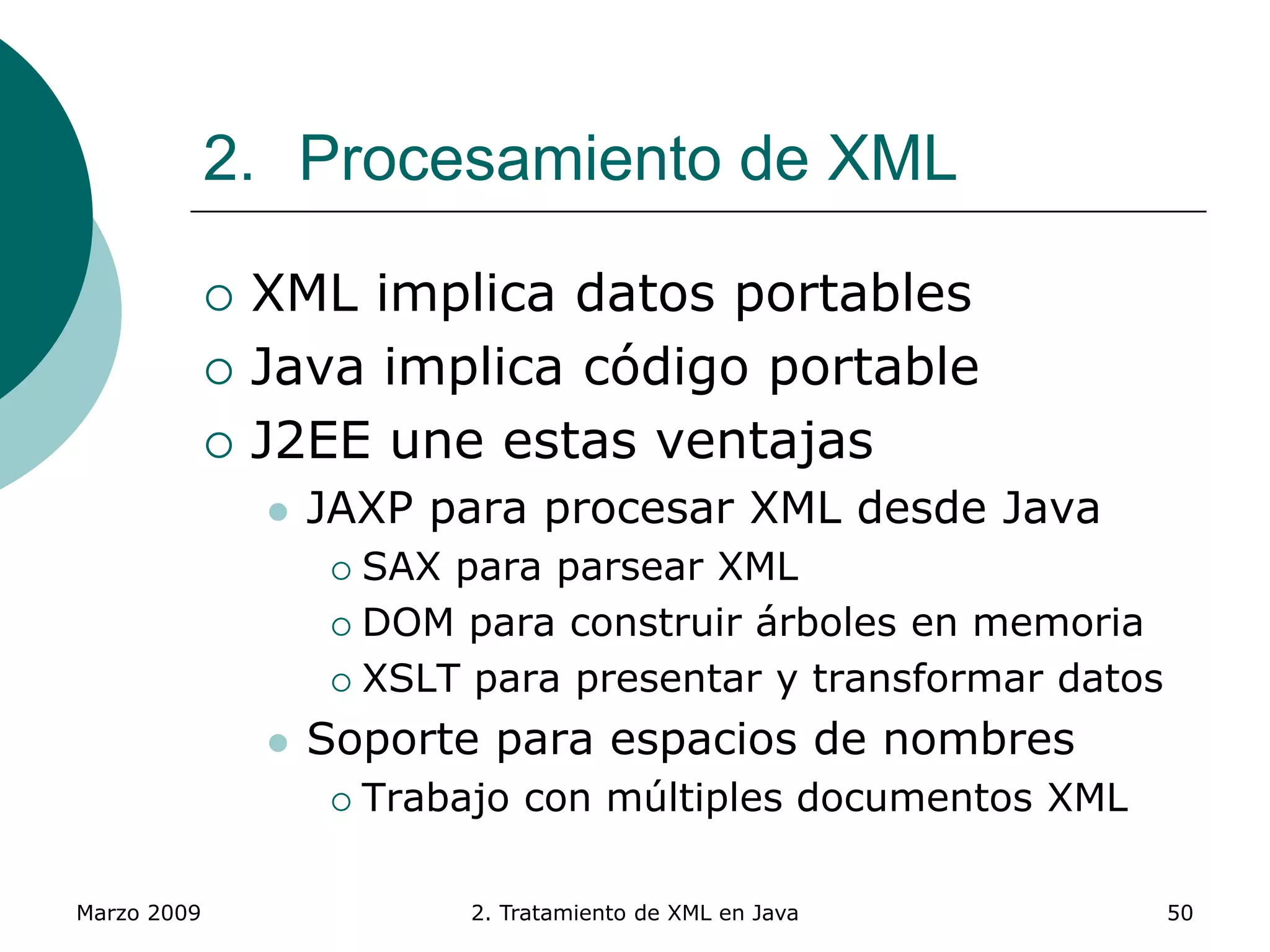 Marzo 2009 2. Tratamiento de XML en Java 50
2. Procesamiento de XML
 XML implica datos portables
 Java implica código portable
 J2EE une estas ventajas
 JAXP para procesar XML desde Java
 SAX para parsear XML
 DOM para construir árboles en memoria
 XSLT para presentar y transformar datos
 Soporte para espacios de nombres
 Trabajo con múltiples documentos XML
 