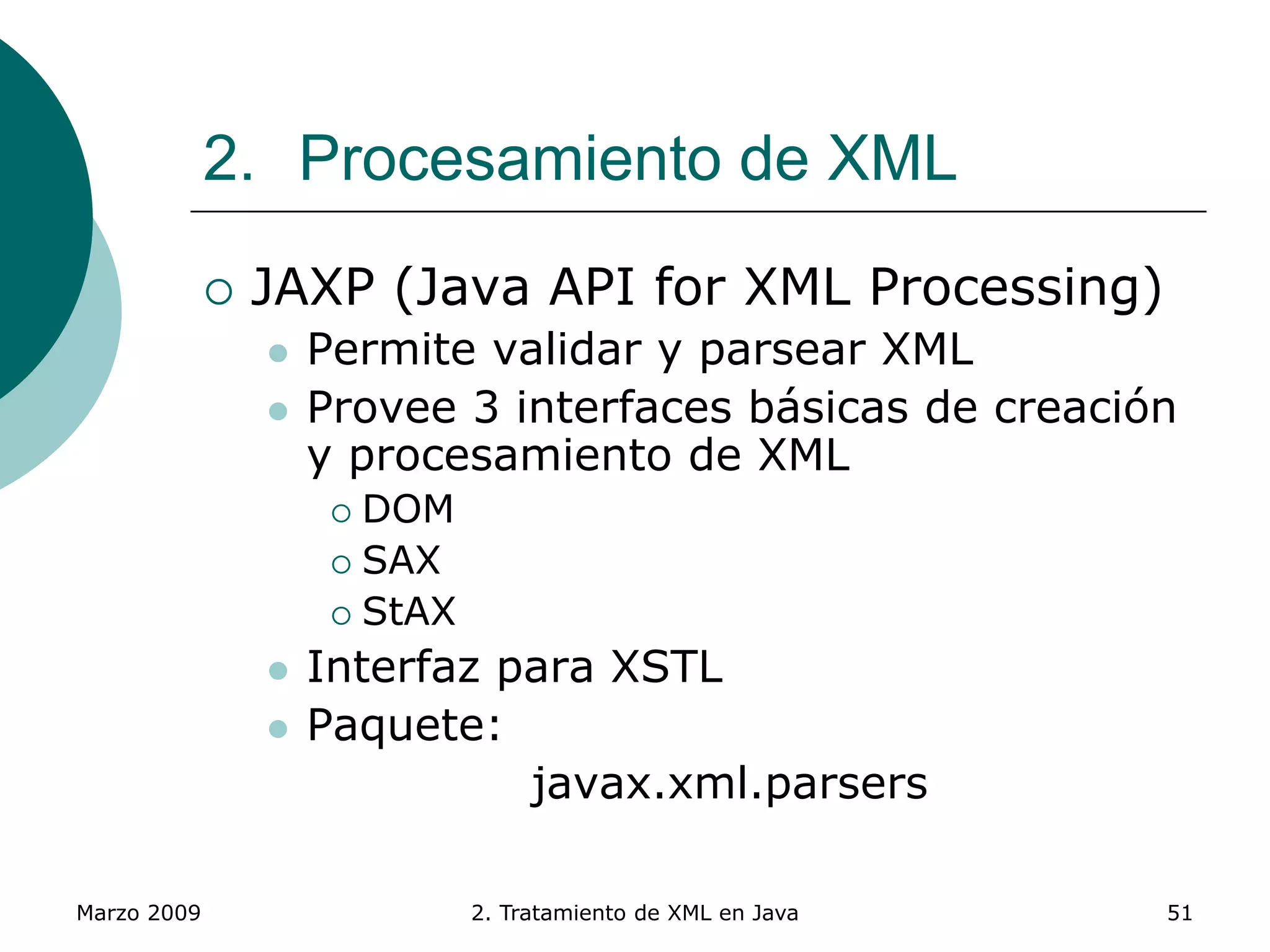 Marzo 2009 2. Tratamiento de XML en Java 51
2. Procesamiento de XML
 JAXP (Java API for XML Processing)
 Permite validar y parsear XML
 Provee 3 interfaces básicas de creación
y procesamiento de XML
 DOM
 SAX
 StAX
 Interfaz para XSTL
 Paquete:
javax.xml.parsers
 
