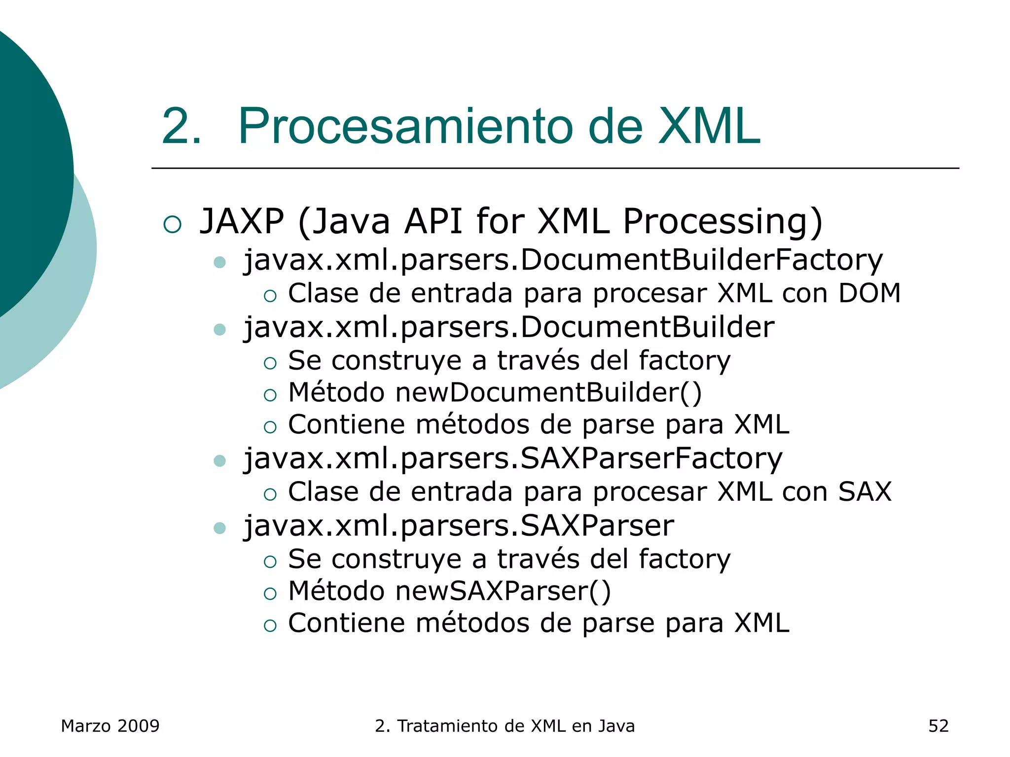 Marzo 2009 2. Tratamiento de XML en Java 52
2. Procesamiento de XML
 JAXP (Java API for XML Processing)
 javax.xml.parsers.DocumentBuilderFactory
 Clase de entrada para procesar XML con DOM
 javax.xml.parsers.DocumentBuilder
 Se construye a través del factory
 Método newDocumentBuilder()
 Contiene métodos de parse para XML
 javax.xml.parsers.SAXParserFactory
 Clase de entrada para procesar XML con SAX
 javax.xml.parsers.SAXParser
 Se construye a través del factory
 Método newSAXParser()
 Contiene métodos de parse para XML
 