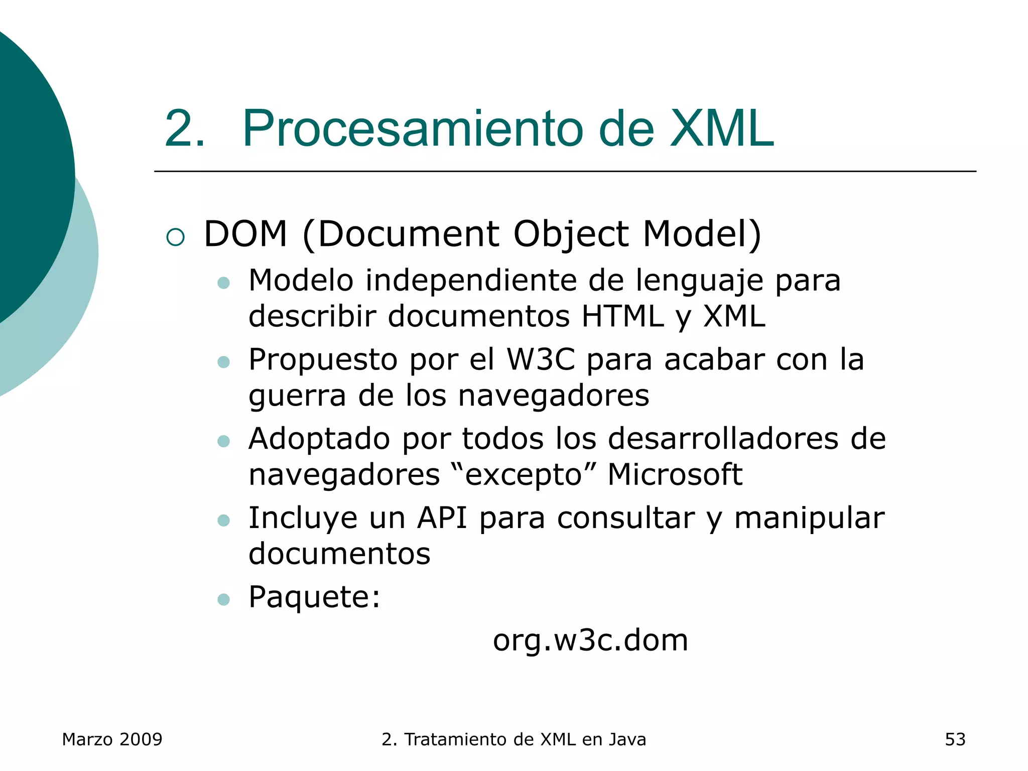 Marzo 2009 2. Tratamiento de XML en Java 53
2. Procesamiento de XML
 DOM (Document Object Model)
 Modelo independiente de lenguaje para
describir documentos HTML y XML
 Propuesto por el W3C para acabar con la
guerra de los navegadores
 Adoptado por todos los desarrolladores de
navegadores “excepto” Microsoft
 Incluye un API para consultar y manipular
documentos
 Paquete:
org.w3c.dom
 
