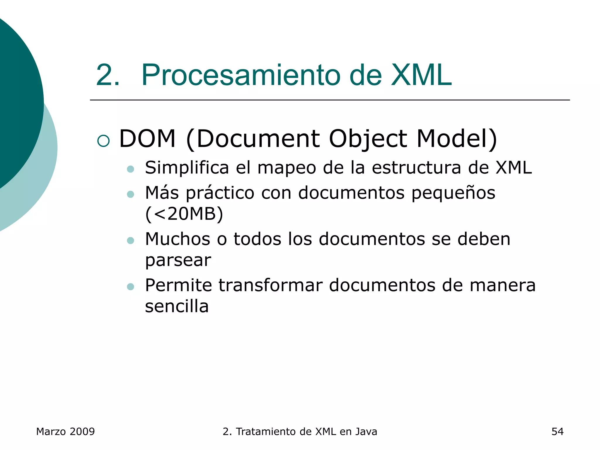 Marzo 2009 2. Tratamiento de XML en Java 54
2. Procesamiento de XML
 DOM (Document Object Model)
 Simplifica el mapeo de la estructura de XML
 Más práctico con documentos pequeños
(<20MB)
 Muchos o todos los documentos se deben
parsear
 Permite transformar documentos de manera
sencilla
 