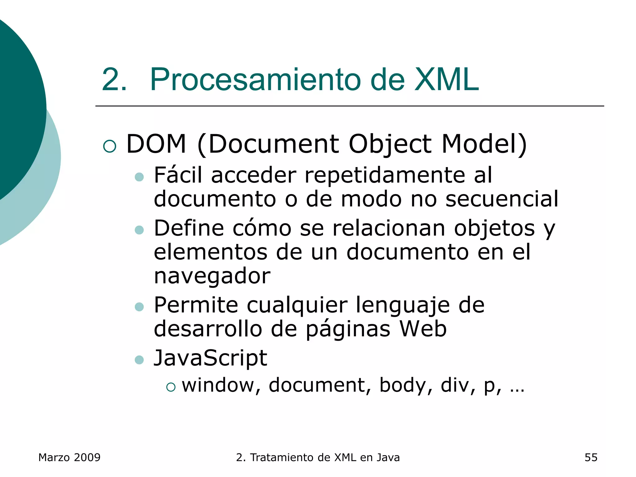 Marzo 2009 2. Tratamiento de XML en Java 55
2. Procesamiento de XML
 DOM (Document Object Model)
 Fácil acceder repetidamente al
documento o de modo no secuencial
 Define cómo se relacionan objetos y
elementos de un documento en el
navegador
 Permite cualquier lenguaje de
desarrollo de páginas Web
 JavaScript
 window, document, body, div, p, …
 