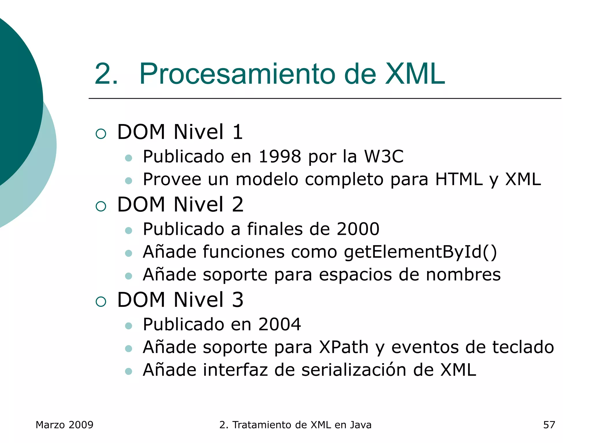 Marzo 2009 2. Tratamiento de XML en Java 57
2. Procesamiento de XML
 DOM Nivel 1
 Publicado en 1998 por la W3C
 Provee un modelo completo para HTML y XML
 DOM Nivel 2
 Publicado a finales de 2000
 Añade funciones como getElementById()
 Añade soporte para espacios de nombres
 DOM Nivel 3
 Publicado en 2004
 Añade soporte para XPath y eventos de teclado
 Añade interfaz de serialización de XML
 