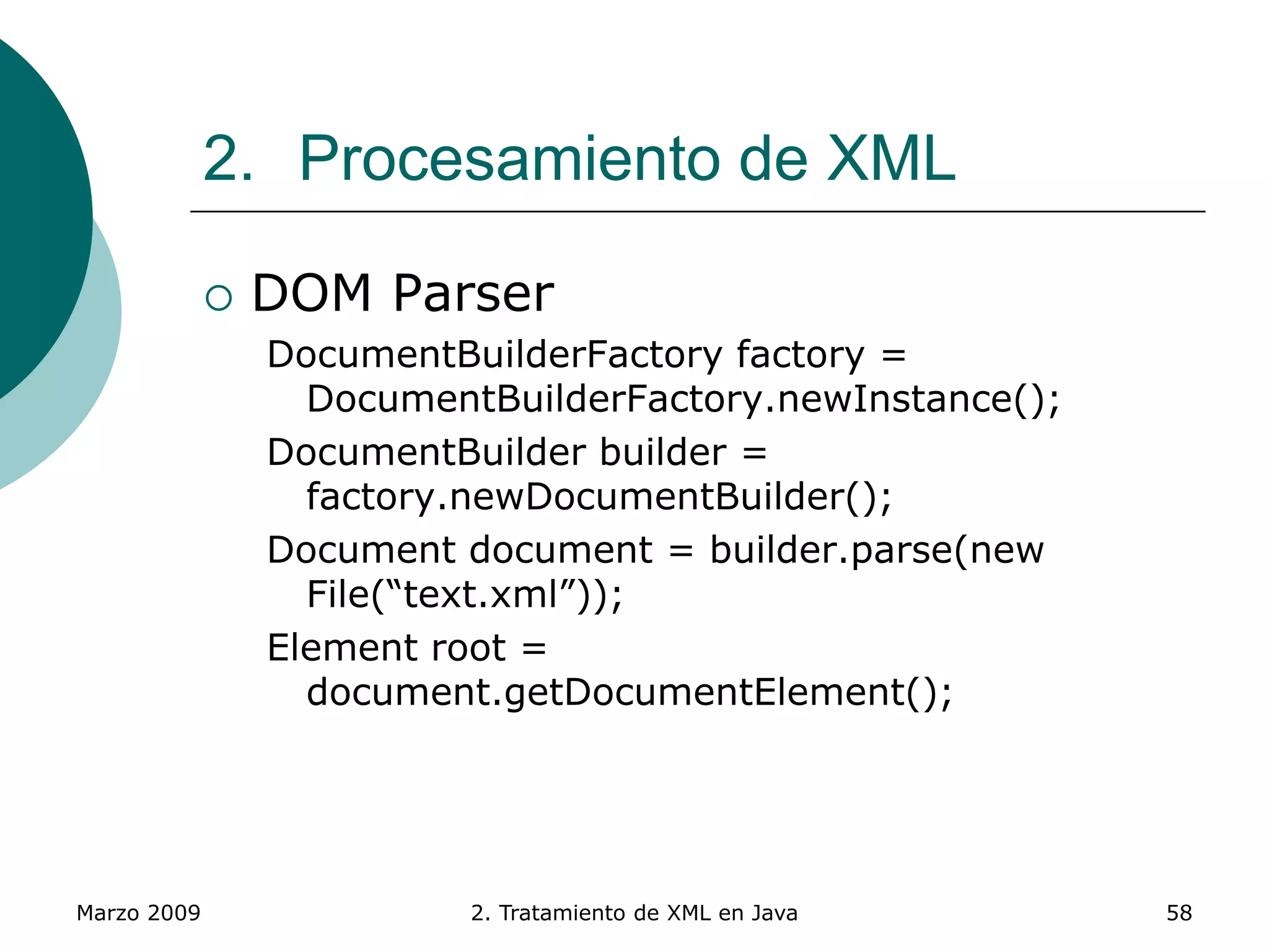Marzo 2009 2. Tratamiento de XML en Java 58
2. Procesamiento de XML
 DOM Parser
DocumentBuilderFactory factory =
DocumentBuilderFactory.newInstance();
DocumentBuilder builder =
factory.newDocumentBuilder();
Document document = builder.parse(new
File(“text.xml”));
Element root =
document.getDocumentElement();
 