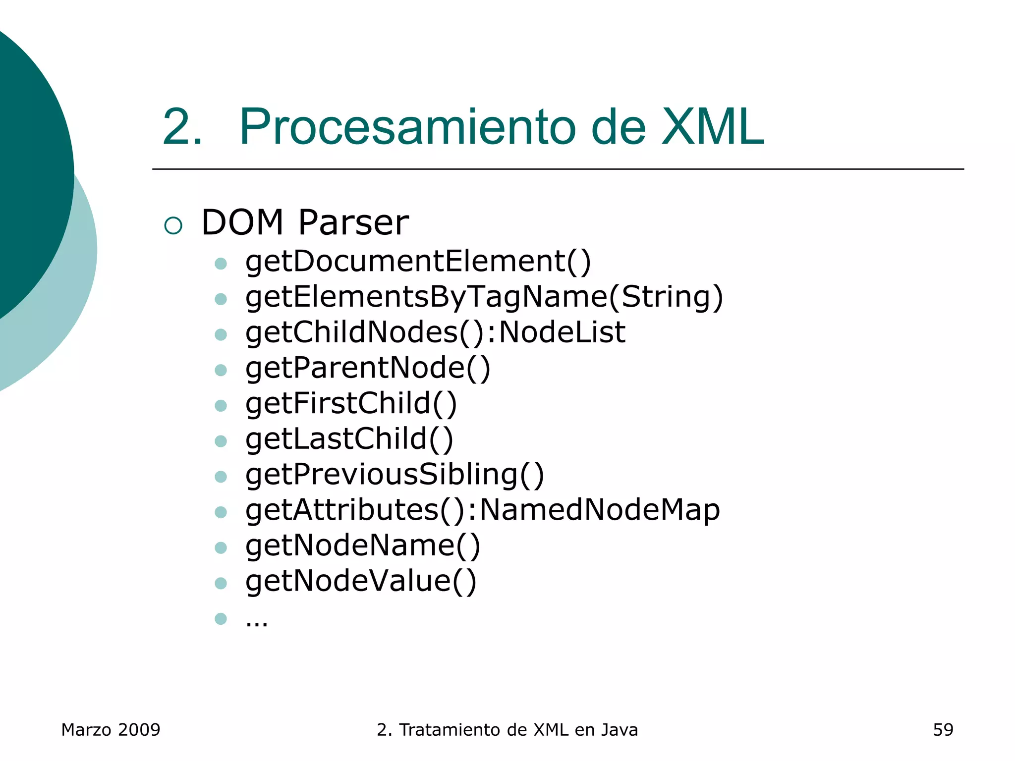 Marzo 2009 2. Tratamiento de XML en Java 59
2. Procesamiento de XML
 DOM Parser
 getDocumentElement()
 getElementsByTagName(String)
 getChildNodes():NodeList
 getParentNode()
 getFirstChild()
 getLastChild()
 getPreviousSibling()
 getAttributes():NamedNodeMap
 getNodeName()
 getNodeValue()
 …
 