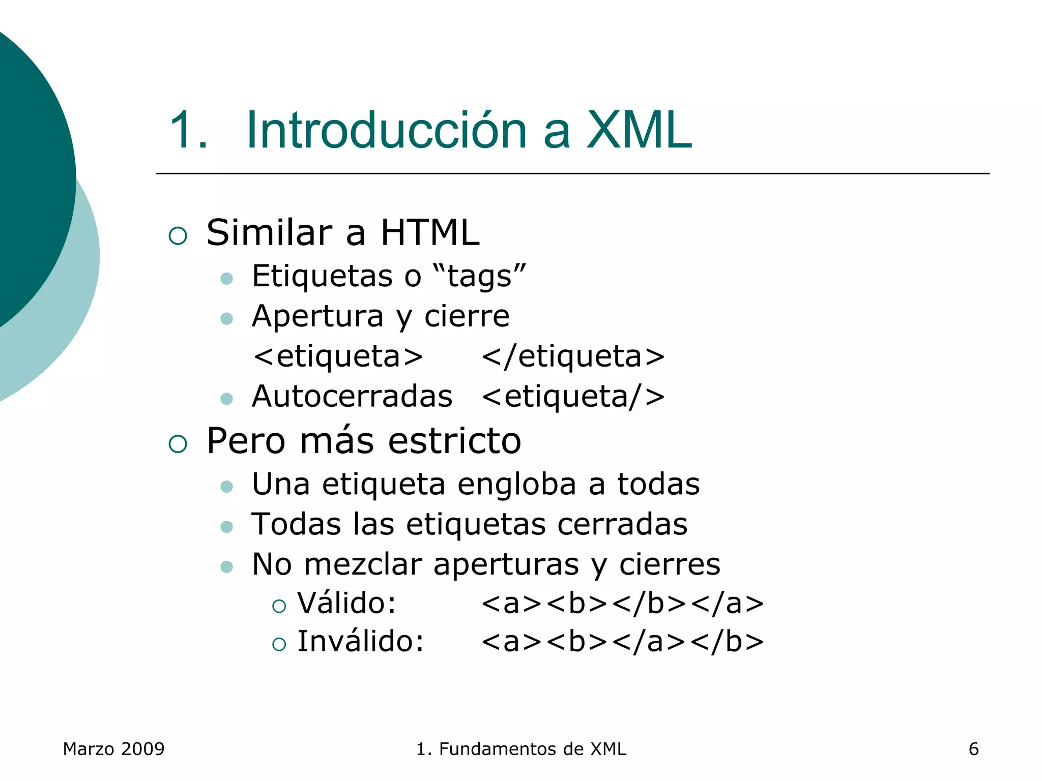 Marzo 2009 1. Fundamentos de XML 6
1. Introducción a XML
 Similar a HTML
 Etiquetas o “tags”
 Apertura y cierre
<etiqueta> </etiqueta>
 Autocerradas <etiqueta/>
 Pero más estricto
 Una etiqueta engloba a todas
 Todas las etiquetas cerradas
 No mezclar aperturas y cierres
 Válido: <a><b></b></a>
 Inválido: <a><b></a></b>
 
