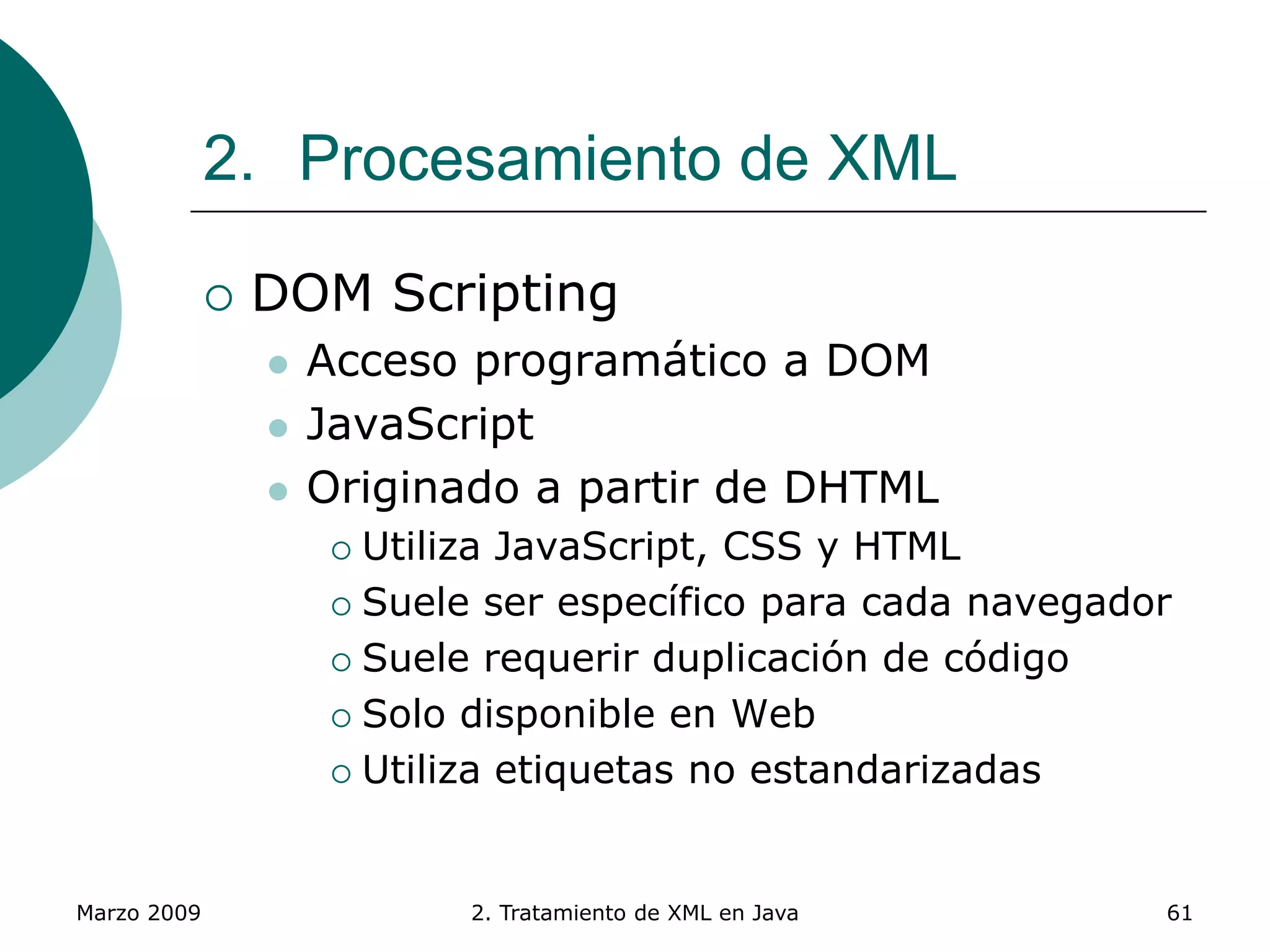 Marzo 2009 2. Tratamiento de XML en Java 61
2. Procesamiento de XML
 DOM Scripting
 Acceso programático a DOM
 JavaScript
 Originado a partir de DHTML
 Utiliza JavaScript, CSS y HTML
 Suele ser específico para cada navegador
 Suele requerir duplicación de código
 Solo disponible en Web
 Utiliza etiquetas no estandarizadas
 