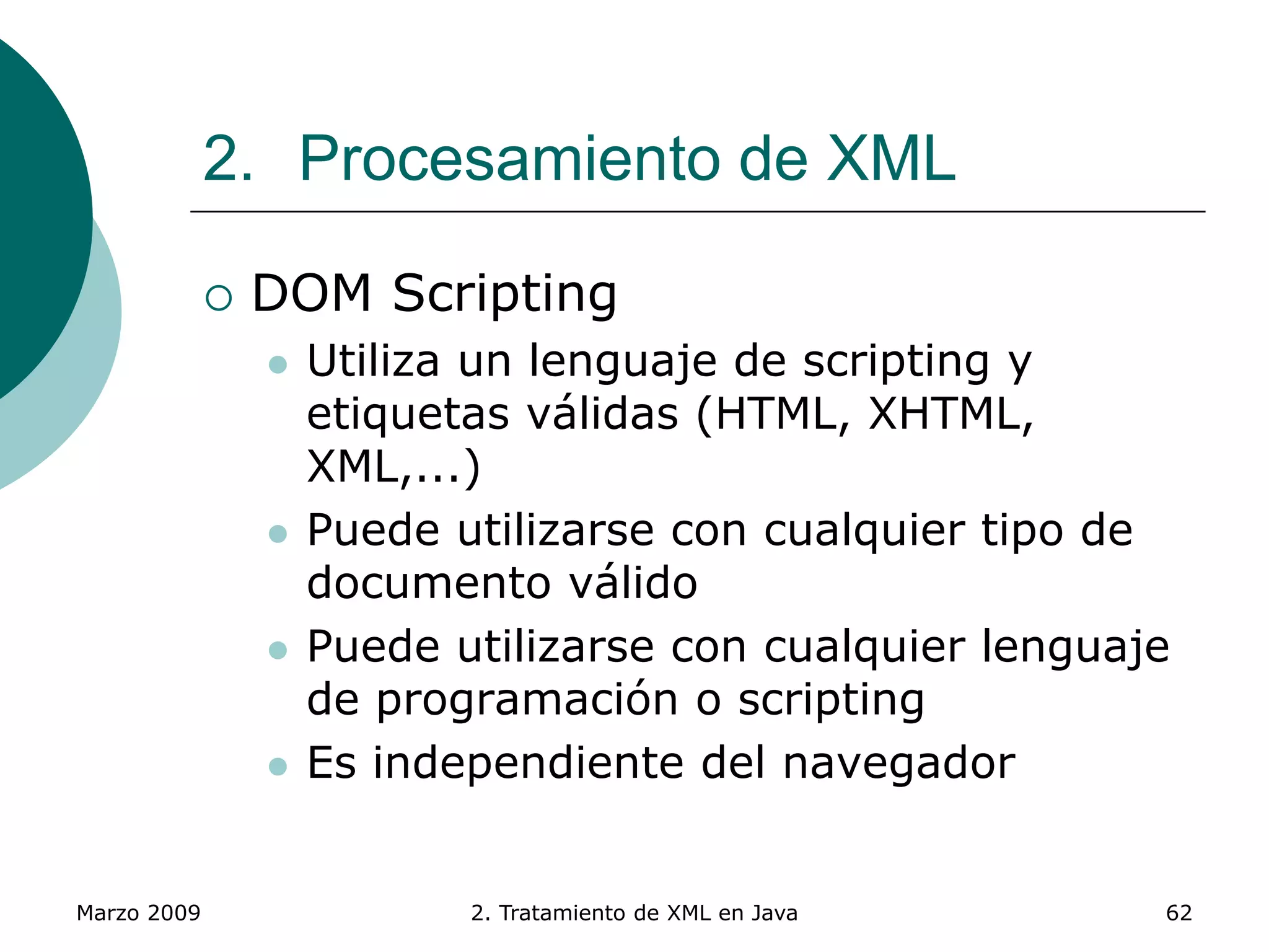Marzo 2009 2. Tratamiento de XML en Java 62
2. Procesamiento de XML
 DOM Scripting
 Utiliza un lenguaje de scripting y
etiquetas válidas (HTML, XHTML,
XML,...)
 Puede utilizarse con cualquier tipo de
documento válido
 Puede utilizarse con cualquier lenguaje
de programación o scripting
 Es independiente del navegador
 