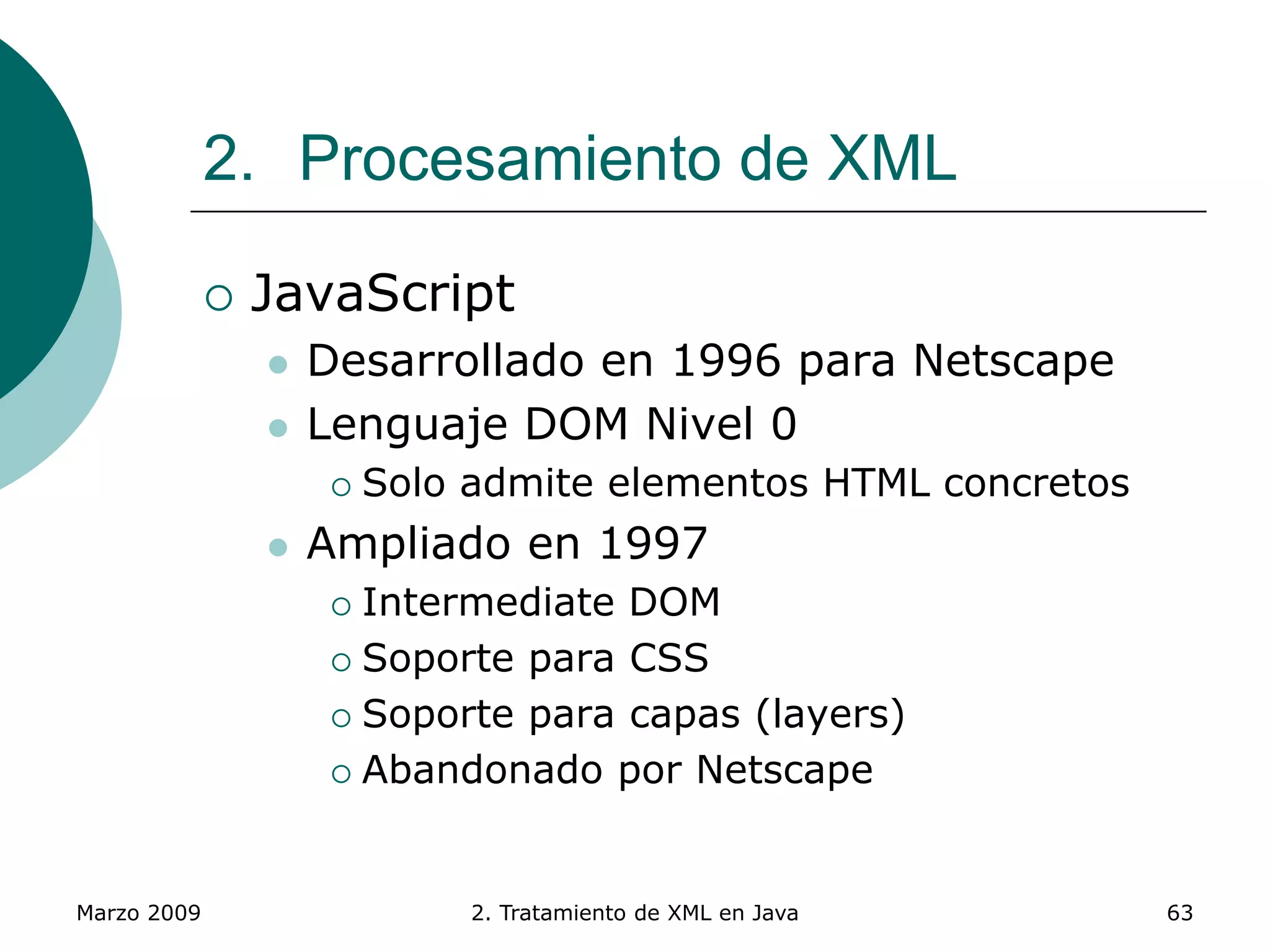 Marzo 2009 2. Tratamiento de XML en Java 63
2. Procesamiento de XML
 JavaScript
 Desarrollado en 1996 para Netscape
 Lenguaje DOM Nivel 0
 Solo admite elementos HTML concretos
 Ampliado en 1997
 Intermediate DOM
 Soporte para CSS
 Soporte para capas (layers)
 Abandonado por Netscape
 