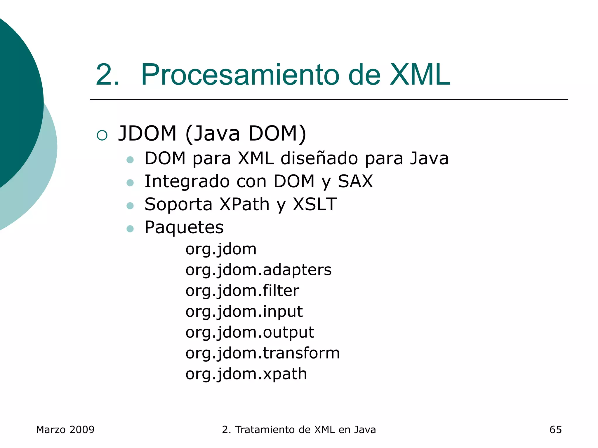 Marzo 2009 2. Tratamiento de XML en Java 65
2. Procesamiento de XML
 JDOM (Java DOM)
 DOM para XML diseñado para Java
 Integrado con DOM y SAX
 Soporta XPath y XSLT
 Paquetes
org.jdom
org.jdom.adapters
org.jdom.filter
org.jdom.input
org.jdom.output
org.jdom.transform
org.jdom.xpath
 