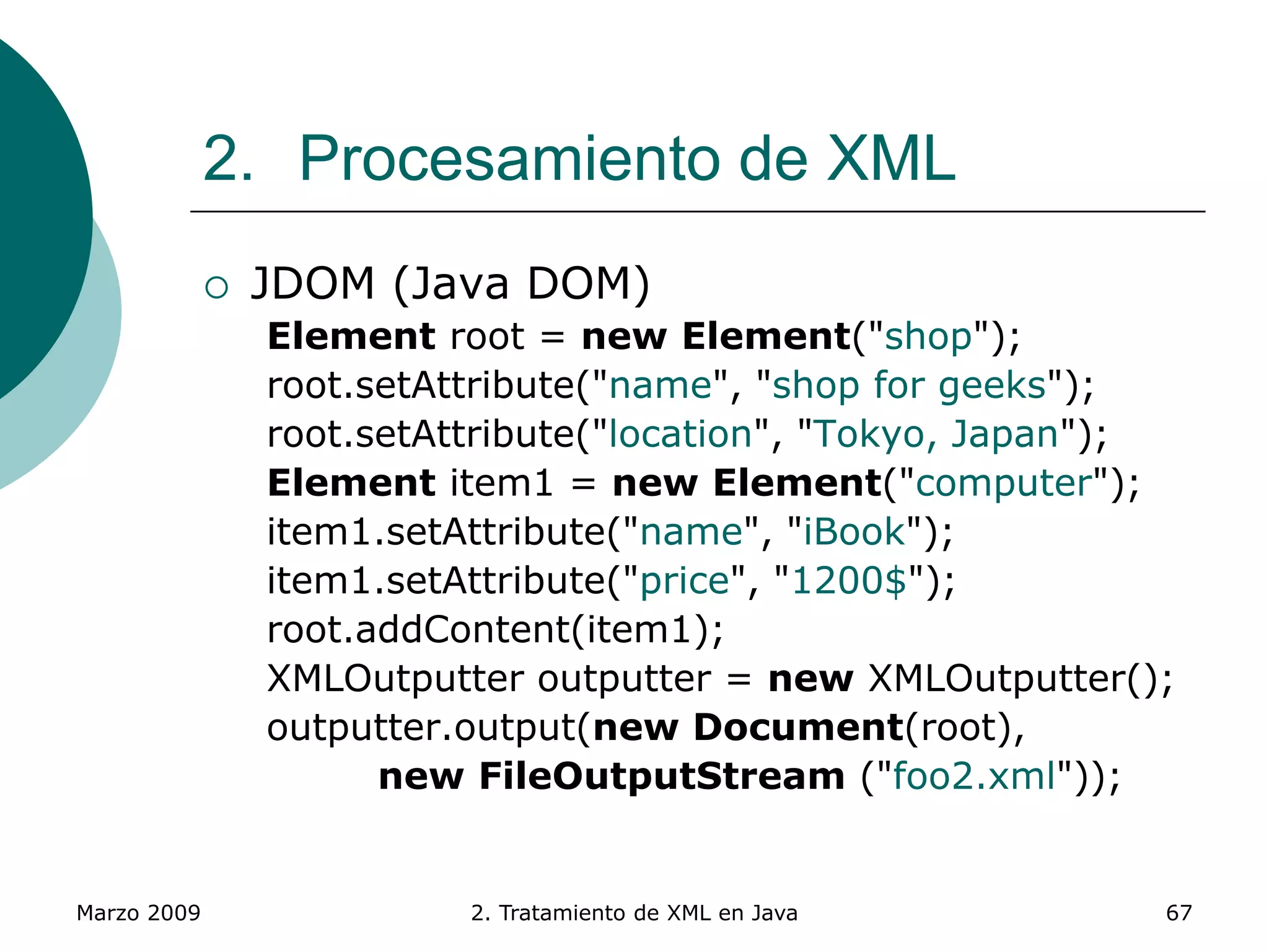 Marzo 2009 2. Tratamiento de XML en Java 67
2. Procesamiento de XML
 JDOM (Java DOM)
Element root = new Element("shop");
root.setAttribute("name", "shop for geeks");
root.setAttribute("location", "Tokyo, Japan");
Element item1 = new Element("computer");
item1.setAttribute("name", "iBook");
item1.setAttribute("price", "1200$");
root.addContent(item1);
XMLOutputter outputter = new XMLOutputter();
outputter.output(new Document(root),
new FileOutputStream ("foo2.xml"));
 