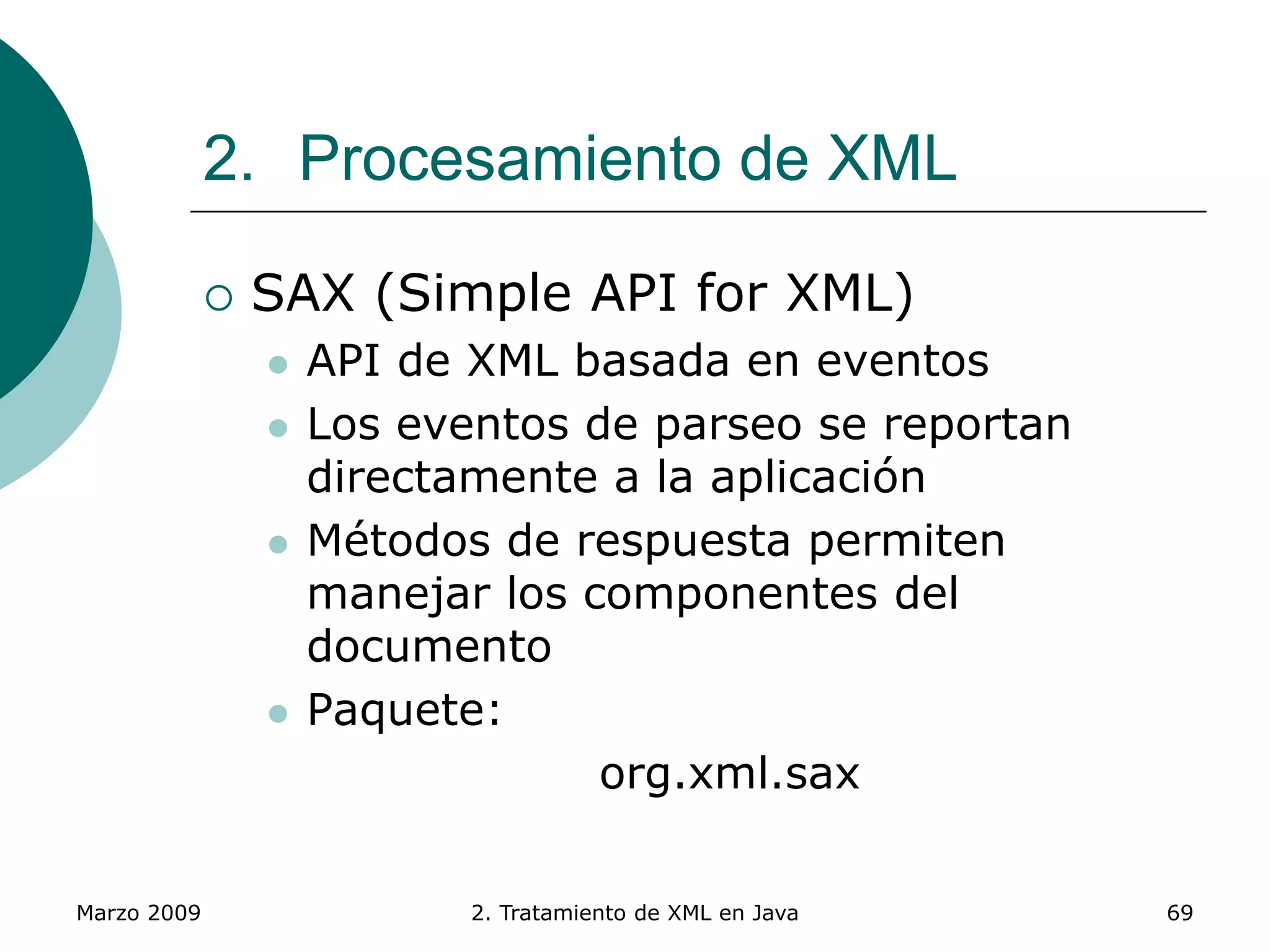 Marzo 2009 2. Tratamiento de XML en Java 69
2. Procesamiento de XML
 SAX (Simple API for XML)
 API de XML basada en eventos
 Los eventos de parseo se reportan
directamente a la aplicación
 Métodos de respuesta permiten
manejar los componentes del
documento
 Paquete:
org.xml.sax
 