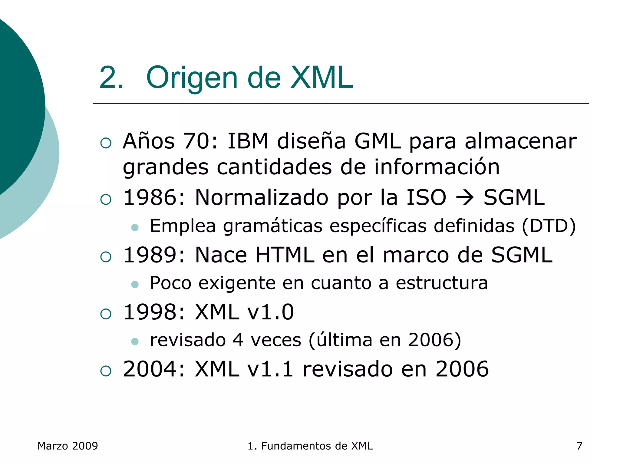 Marzo 2009 1. Fundamentos de XML 7
2. Origen de XML
 Años 70: IBM diseña GML para almacenar
grandes cantidades de información
 1986: Normalizado por la ISO  SGML
 Emplea gramáticas específicas definidas (DTD)
 1989: Nace HTML en el marco de SGML
 Poco exigente en cuanto a estructura
 1998: XML v1.0
 revisado 4 veces (última en 2006)
 2004: XML v1.1 revisado en 2006
 