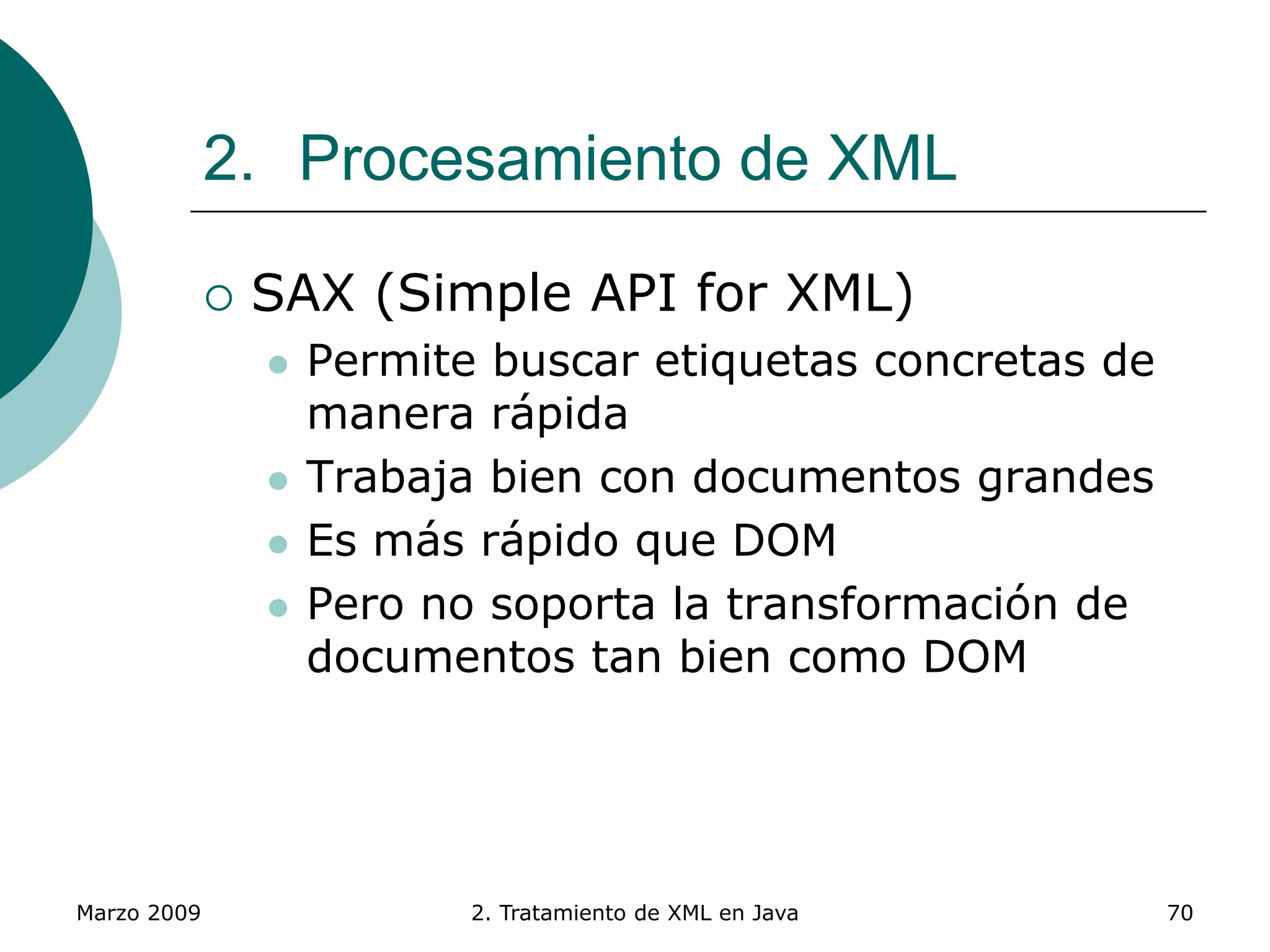 Marzo 2009 2. Tratamiento de XML en Java 70
2. Procesamiento de XML
 SAX (Simple API for XML)
 Permite buscar etiquetas concretas de
manera rápida
 Trabaja bien con documentos grandes
 Es más rápido que DOM
 Pero no soporta la transformación de
documentos tan bien como DOM
 