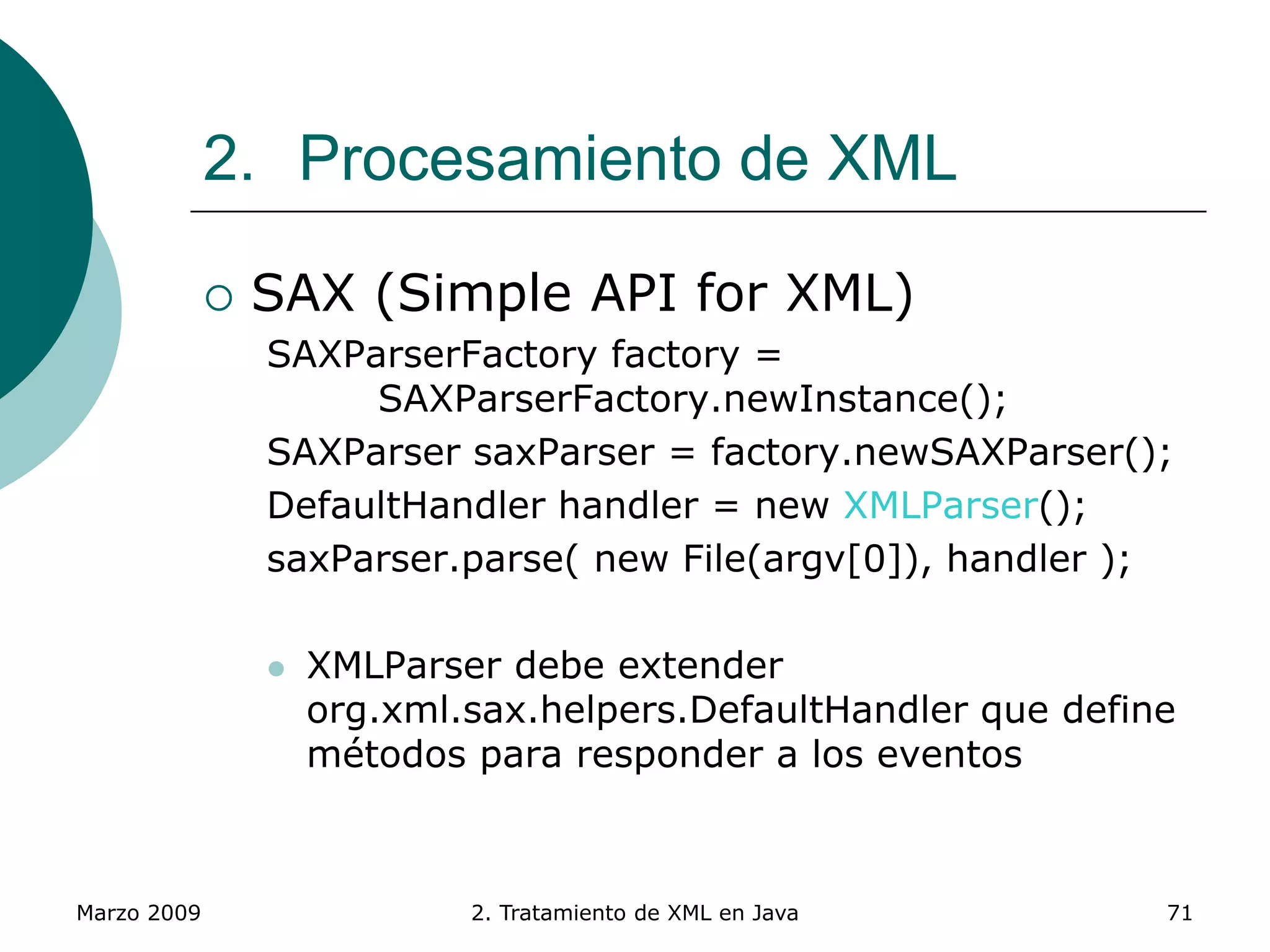 Marzo 2009 2. Tratamiento de XML en Java 71
2. Procesamiento de XML
 SAX (Simple API for XML)
SAXParserFactory factory =
SAXParserFactory.newInstance();
SAXParser saxParser = factory.newSAXParser();
DefaultHandler handler = new XMLParser();
saxParser.parse( new File(argv[0]), handler );
 XMLParser debe extender
org.xml.sax.helpers.DefaultHandler que define
métodos para responder a los eventos
 