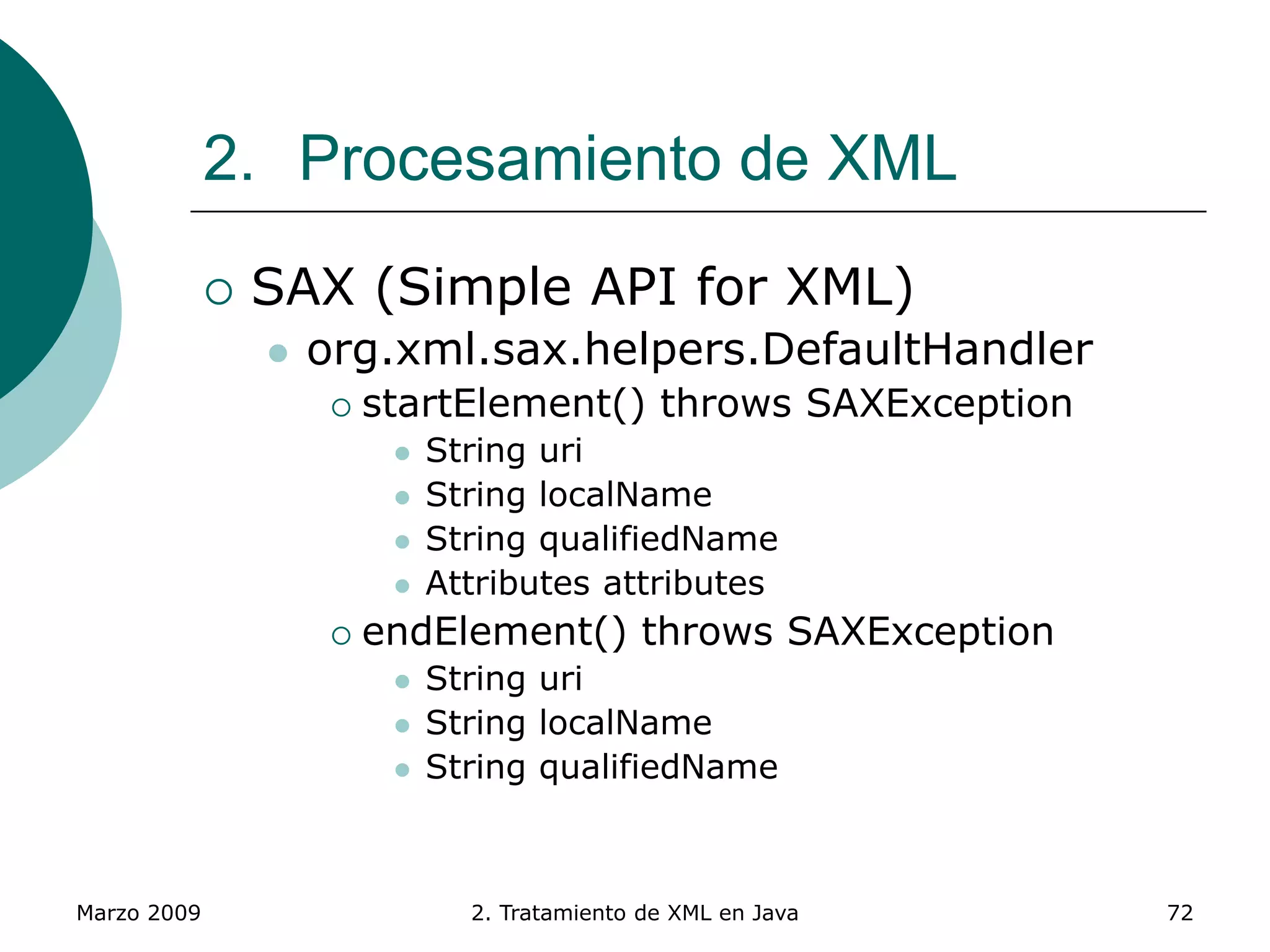 Marzo 2009 2. Tratamiento de XML en Java 72
2. Procesamiento de XML
 SAX (Simple API for XML)
 org.xml.sax.helpers.DefaultHandler
 startElement() throws SAXException
 String uri
 String localName
 String qualifiedName
 Attributes attributes
 endElement() throws SAXException
 String uri
 String localName
 String qualifiedName
 