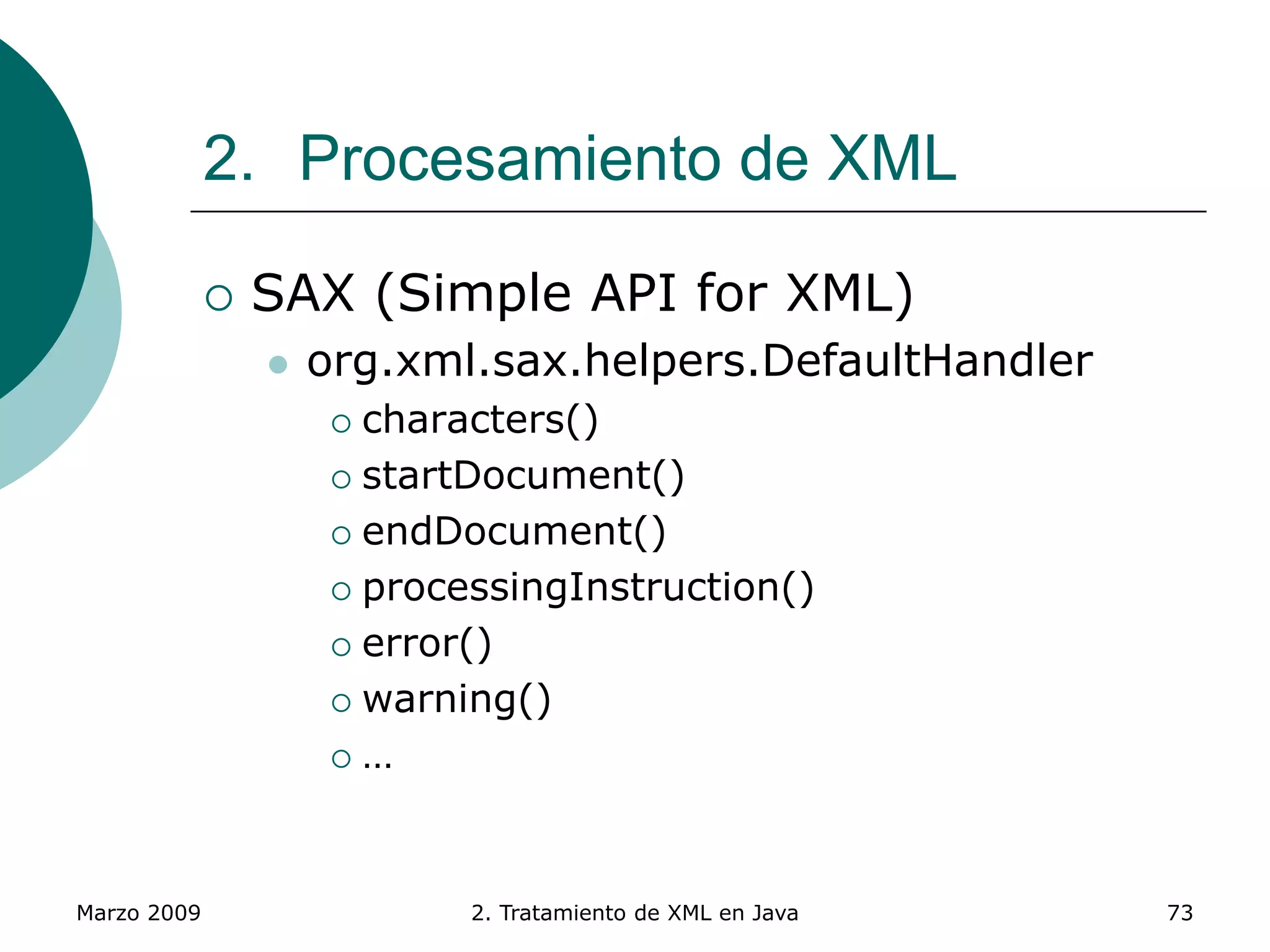 Marzo 2009 2. Tratamiento de XML en Java 73
2. Procesamiento de XML
 SAX (Simple API for XML)
 org.xml.sax.helpers.DefaultHandler
 characters()
 startDocument()
 endDocument()
 processingInstruction()
 error()
 warning()
 …
 