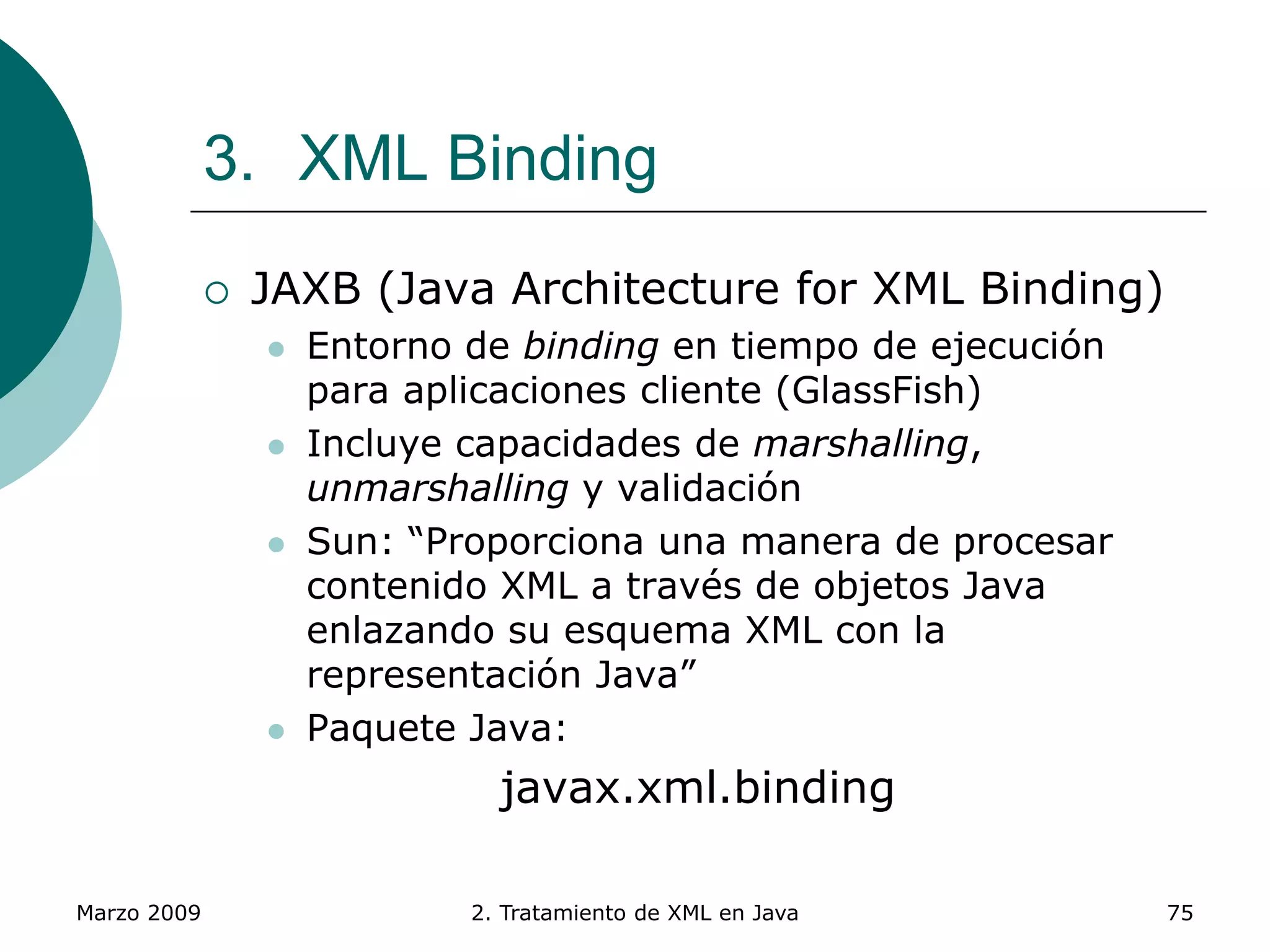 Marzo 2009 2. Tratamiento de XML en Java 75
3. XML Binding
 JAXB (Java Architecture for XML Binding)
 Entorno de binding en tiempo de ejecución
para aplicaciones cliente (GlassFish)
 Incluye capacidades de marshalling,
unmarshalling y validación
 Sun: “Proporciona una manera de procesar
contenido XML a través de objetos Java
enlazando su esquema XML con la
representación Java”
 Paquete Java:
javax.xml.binding
 
