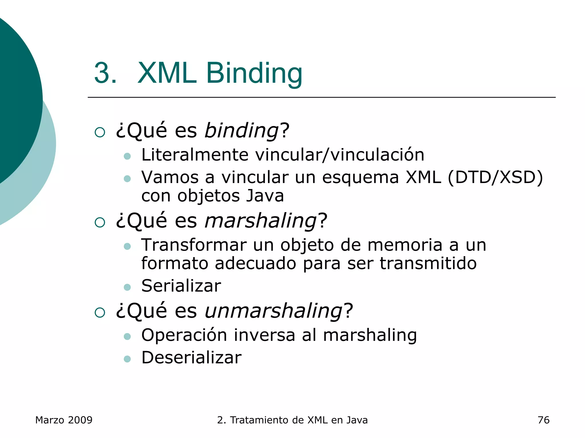 Marzo 2009 2. Tratamiento de XML en Java 76
3. XML Binding
 ¿Qué es binding?
 Literalmente vincular/vinculación
 Vamos a vincular un esquema XML (DTD/XSD)
con objetos Java
 ¿Qué es marshaling?
 Transformar un objeto de memoria a un
formato adecuado para ser transmitido
 Serializar
 ¿Qué es unmarshaling?
 Operación inversa al marshaling
 Deserializar
 