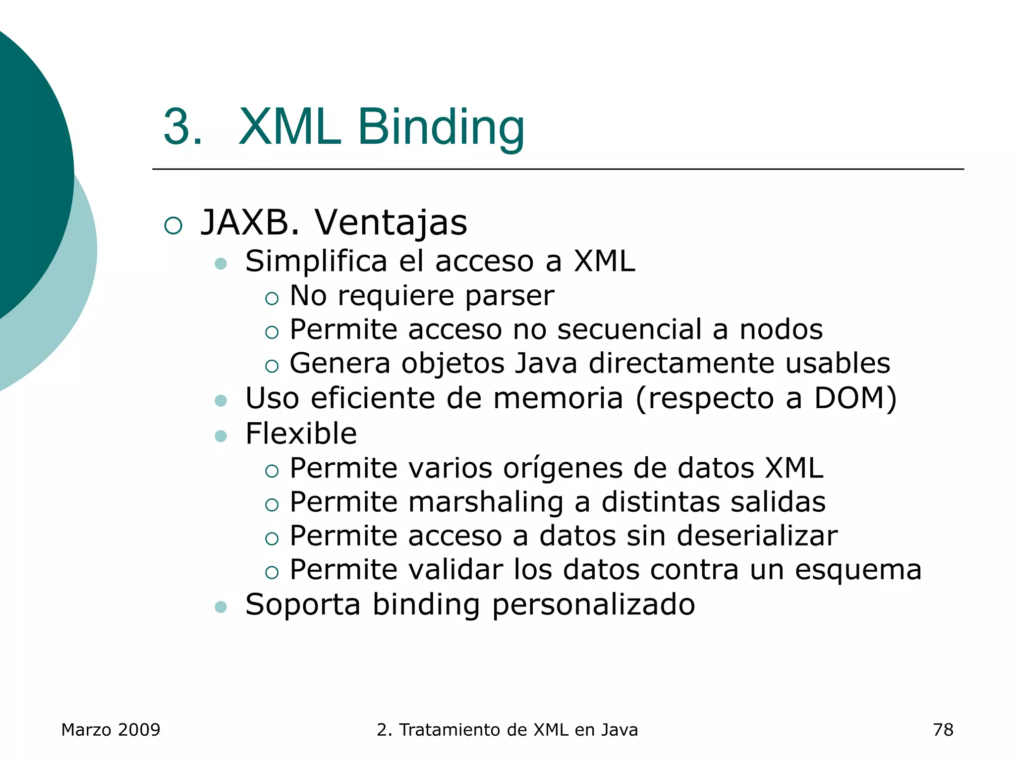 Marzo 2009 2. Tratamiento de XML en Java 78
3. XML Binding
 JAXB. Ventajas
 Simplifica el acceso a XML
 No requiere parser
 Permite acceso no secuencial a nodos
 Genera objetos Java directamente usables
 Uso eficiente de memoria (respecto a DOM)
 Flexible
 Permite varios orígenes de datos XML
 Permite marshaling a distintas salidas
 Permite acceso a datos sin deserializar
 Permite validar los datos contra un esquema
 Soporta binding personalizado
 