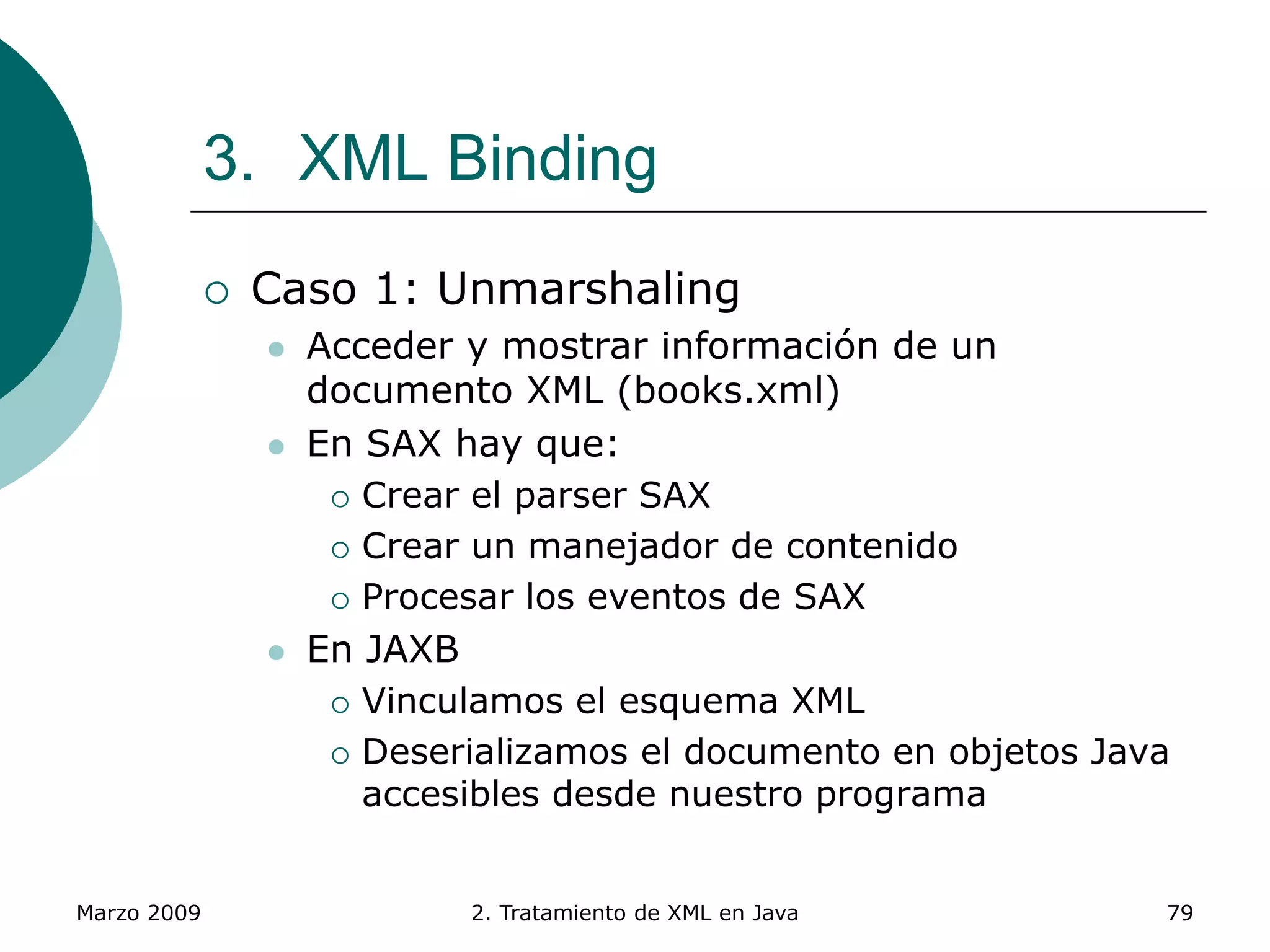 Marzo 2009 2. Tratamiento de XML en Java 79
3. XML Binding
 Caso 1: Unmarshaling
 Acceder y mostrar información de un
documento XML (books.xml)
 En SAX hay que:
 Crear el parser SAX
 Crear un manejador de contenido
 Procesar los eventos de SAX
 En JAXB
 Vinculamos el esquema XML
 Deserializamos el documento en objetos Java
accesibles desde nuestro programa
 