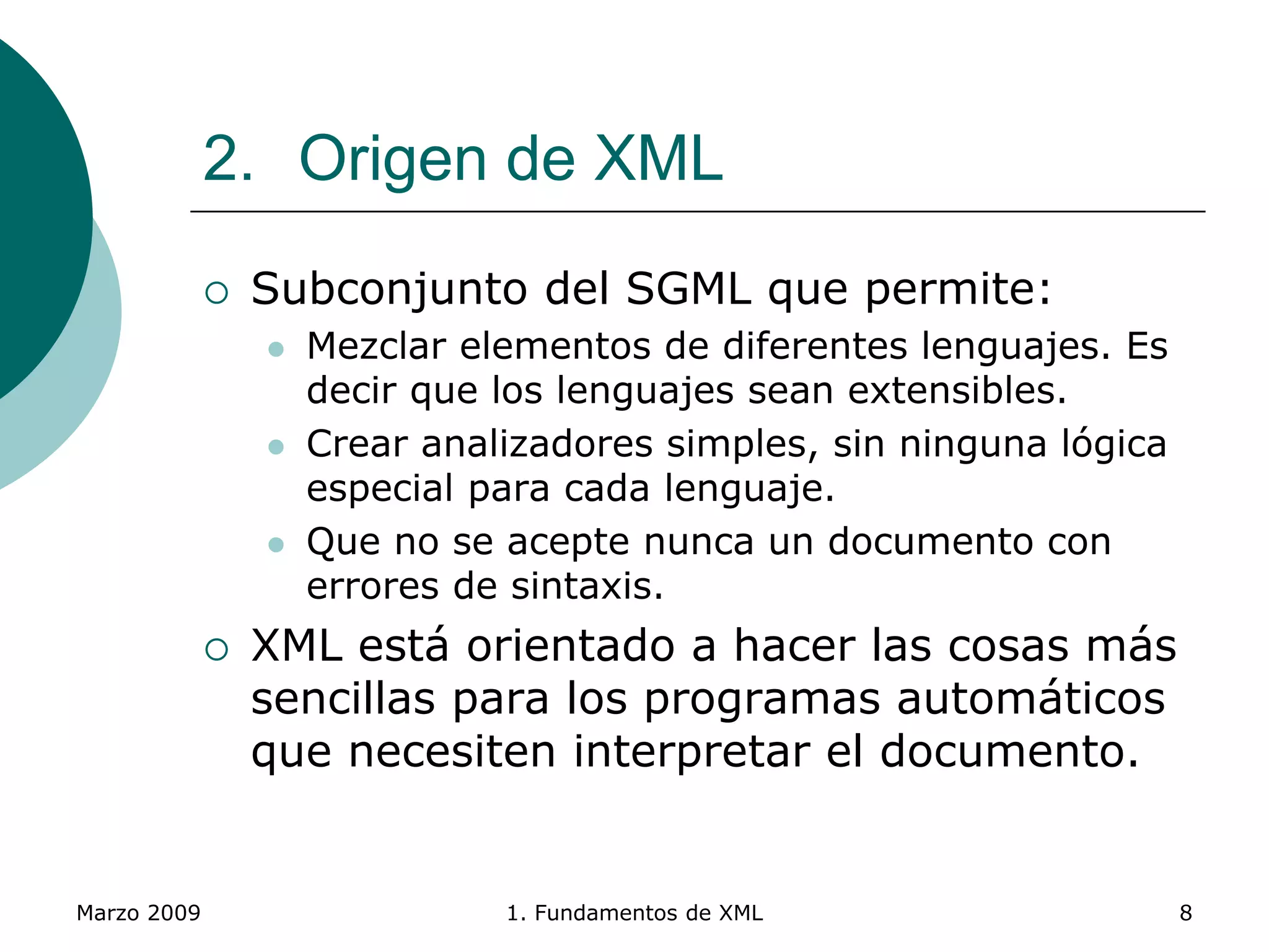 Marzo 2009 1. Fundamentos de XML 8
2. Origen de XML
 Subconjunto del SGML que permite:
 Mezclar elementos de diferentes lenguajes. Es
decir que los lenguajes sean extensibles.
 Crear analizadores simples, sin ninguna lógica
especial para cada lenguaje.
 Que no se acepte nunca un documento con
errores de sintaxis.
 XML está orientado a hacer las cosas más
sencillas para los programas automáticos
que necesiten interpretar el documento.
 