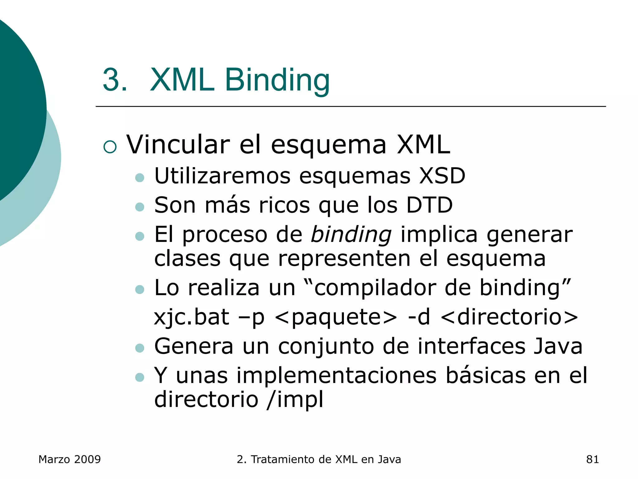 Marzo 2009 2. Tratamiento de XML en Java 81
3. XML Binding
 Vincular el esquema XML
 Utilizaremos esquemas XSD
 Son más ricos que los DTD
 El proceso de binding implica generar
clases que representen el esquema
 Lo realiza un “compilador de binding”
xjc.bat –p <paquete> -d <directorio>
 Genera un conjunto de interfaces Java
 Y unas implementaciones básicas en el
directorio /impl
 