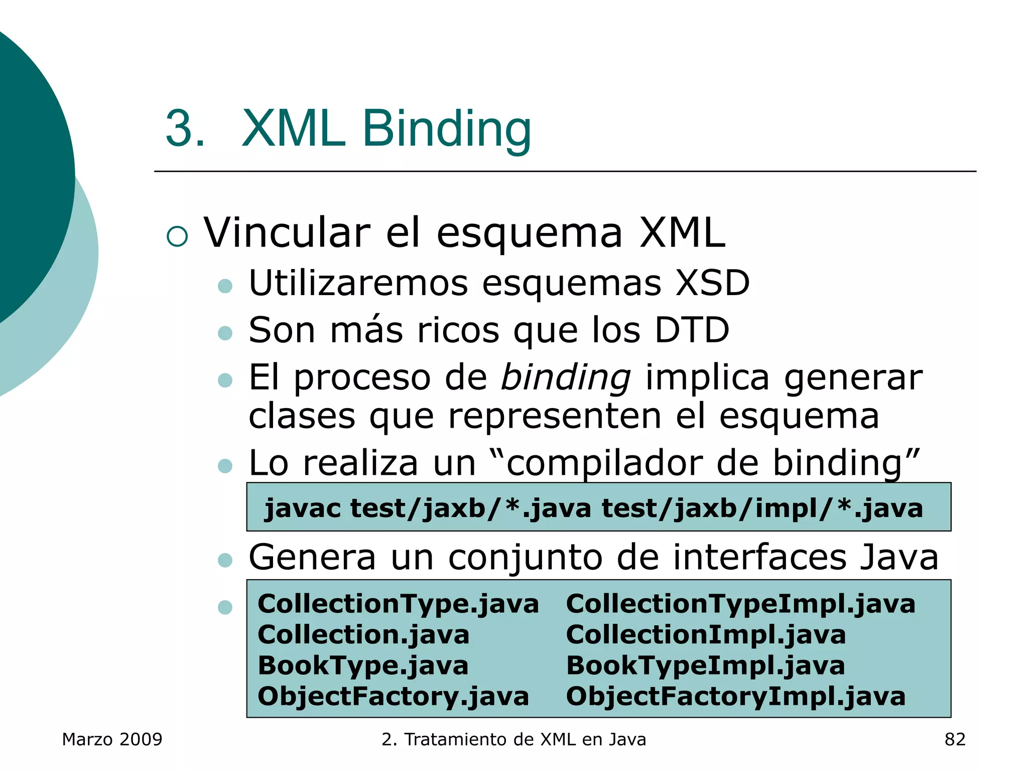 Marzo 2009 2. Tratamiento de XML en Java 82
3. XML Binding
 Vincular el esquema XML
 Utilizaremos esquemas XSD
 Son más ricos que los DTD
 El proceso de binding implica generar
clases que representen el esquema
 Lo realiza un “compilador de binding”
xjc.bat –p <paquete> -d <directorio>
 Genera un conjunto de interfaces Java
 Y unas implementaciones básicas en el
directorio /impl
xjc.bat -p test.jaxb books.xsd -d directoriojavac test/jaxb/*.java test/jaxb/impl/*.java
CollectionType.java CollectionTypeImpl.java
Collection.java CollectionImpl.java
BookType.java BookTypeImpl.java
ObjectFactory.java ObjectFactoryImpl.java
 
