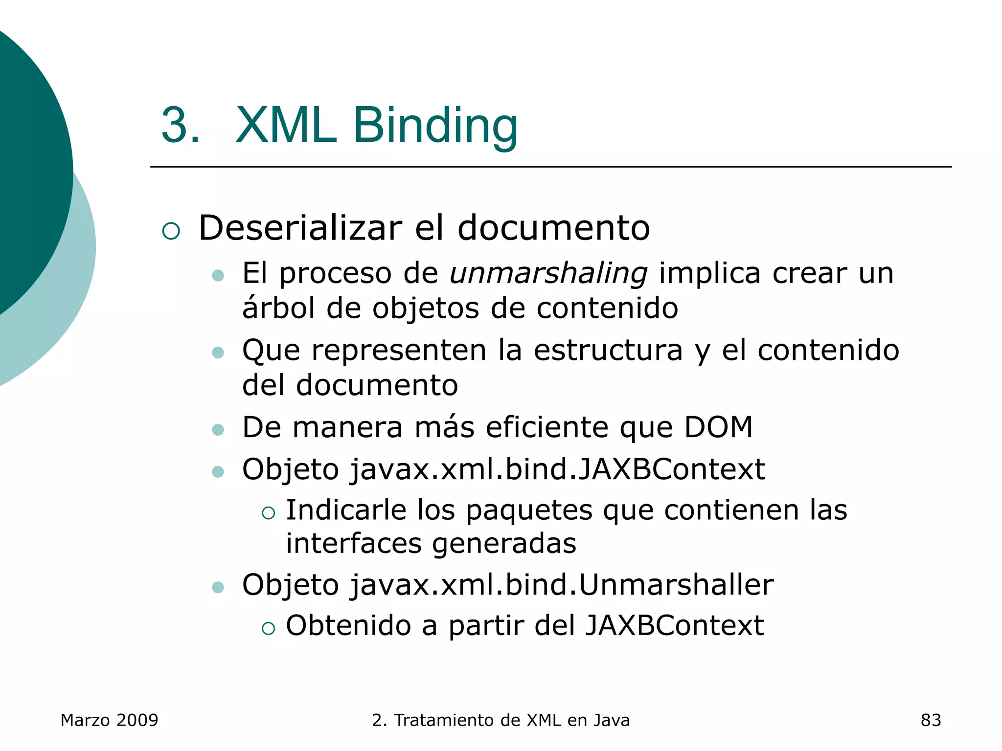 Marzo 2009 2. Tratamiento de XML en Java 83
3. XML Binding
 Deserializar el documento
 El proceso de unmarshaling implica crear un
árbol de objetos de contenido
 Que representen la estructura y el contenido
del documento
 De manera más eficiente que DOM
 Objeto javax.xml.bind.JAXBContext
 Indicarle los paquetes que contienen las
interfaces generadas
 Objeto javax.xml.bind.Unmarshaller
 Obtenido a partir del JAXBContext
 