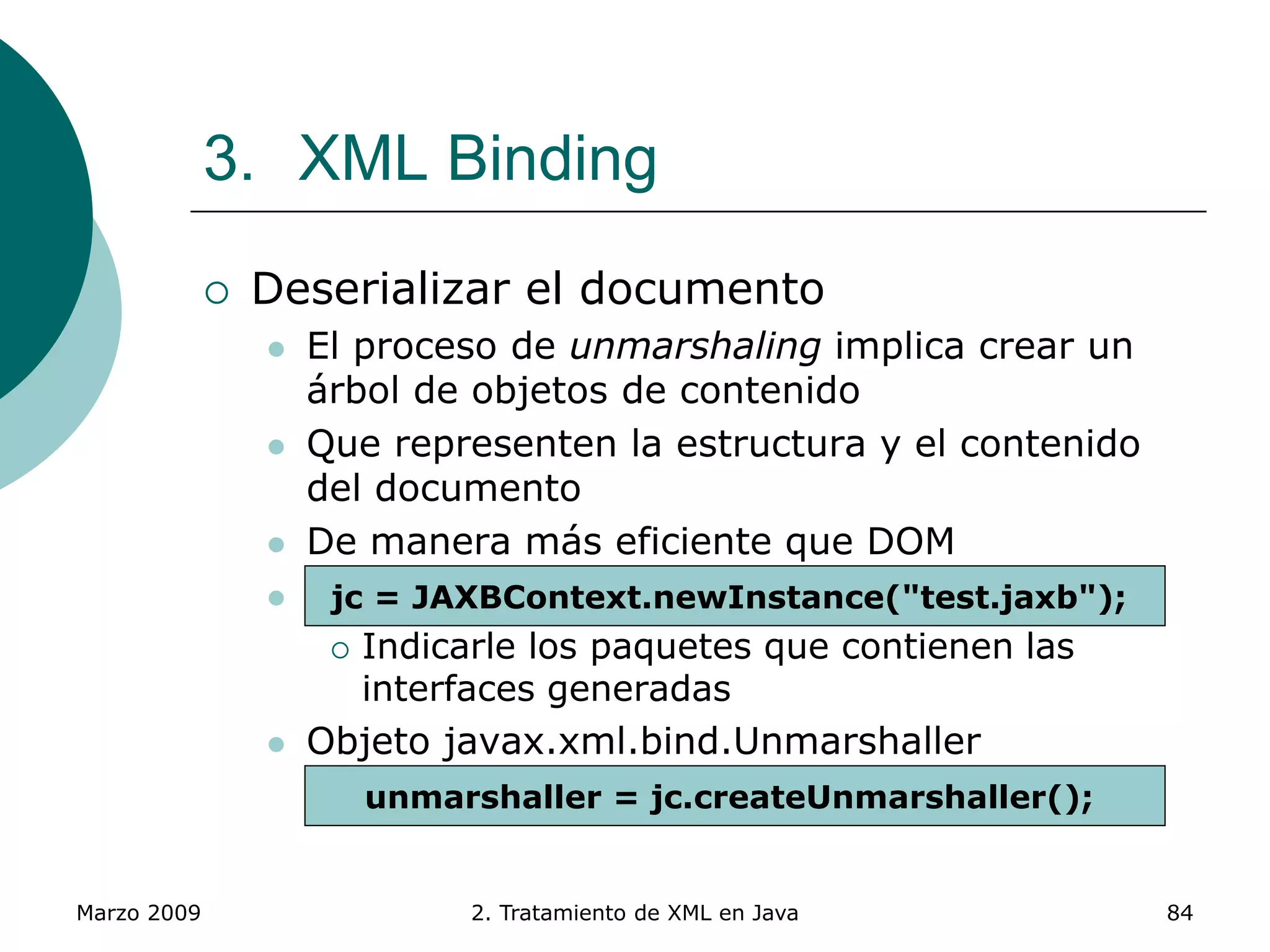 Marzo 2009 2. Tratamiento de XML en Java 84
3. XML Binding
 Deserializar el documento
 El proceso de unmarshaling implica crear un
árbol de objetos de contenido
 Que representen la estructura y el contenido
del documento
 De manera más eficiente que DOM
 Objeto javax.xml.bind.JAXBContext
 Indicarle los paquetes que contienen las
interfaces generadas
 Objeto javax.xml.bind.Unmarshaller
 Obtenido a partir del JAXBContext
jc = JAXBContext.newInstance("test.jaxb");
unmarshaller = jc.createUnmarshaller();
 