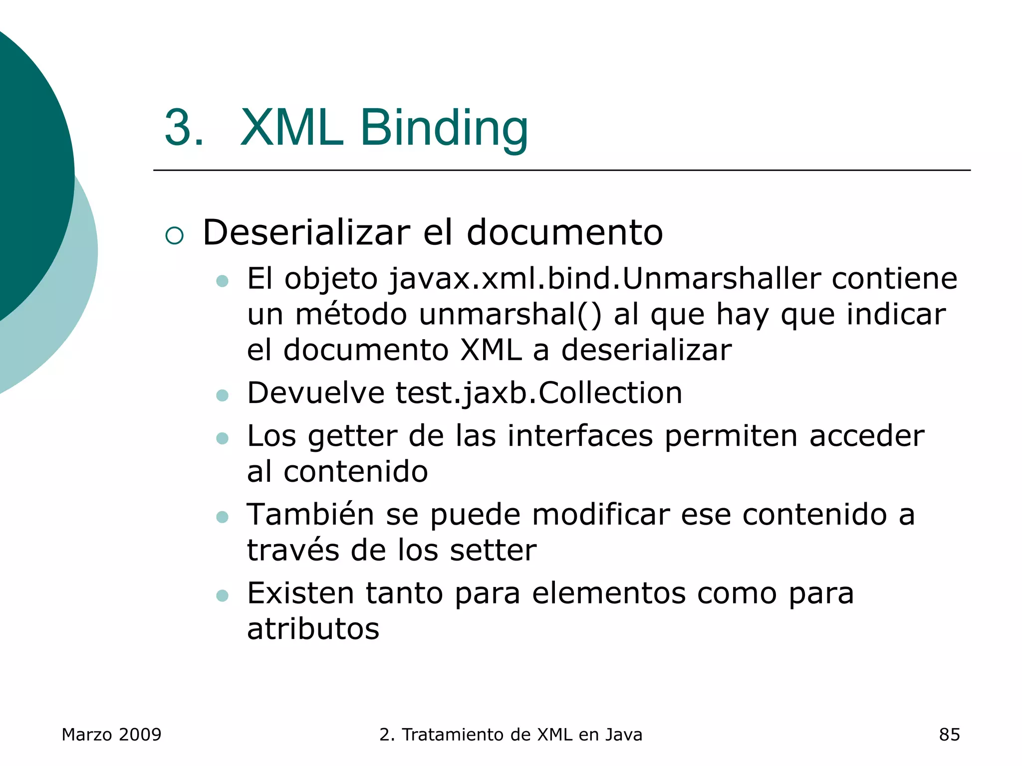 Marzo 2009 2. Tratamiento de XML en Java 85
3. XML Binding
 Deserializar el documento
 El objeto javax.xml.bind.Unmarshaller contiene
un método unmarshal() al que hay que indicar
el documento XML a deserializar
 Devuelve test.jaxb.Collection
 Los getter de las interfaces permiten acceder
al contenido
 También se puede modificar ese contenido a
través de los setter
 Existen tanto para elementos como para
atributos
 