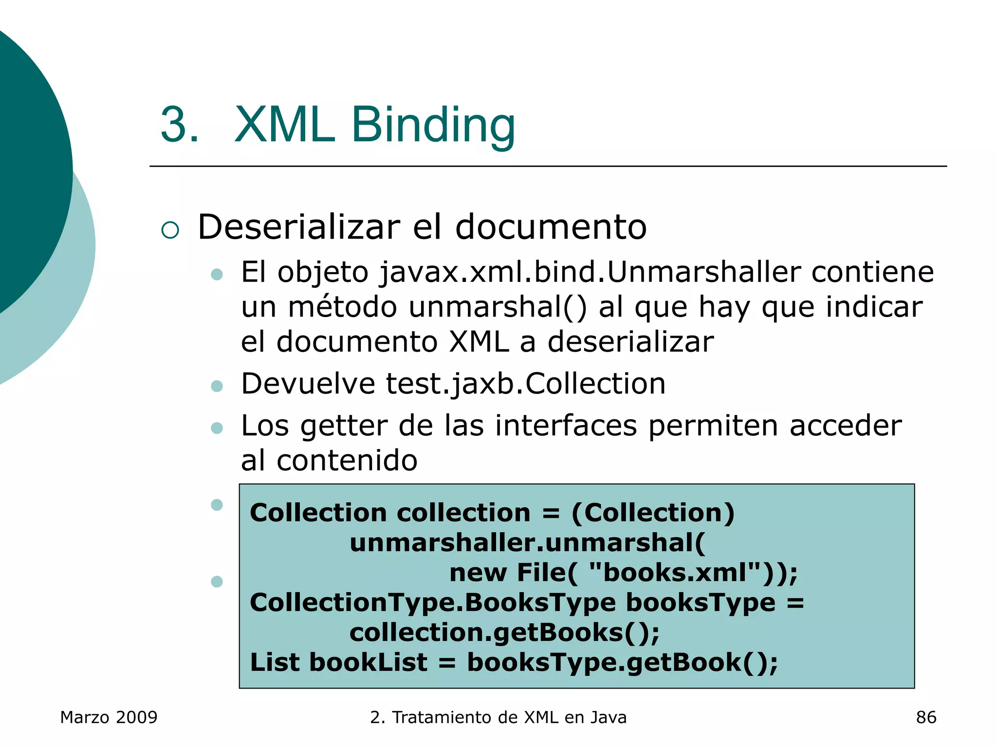 Marzo 2009 2. Tratamiento de XML en Java 86
3. XML Binding
 Deserializar el documento
 El objeto javax.xml.bind.Unmarshaller contiene
un método unmarshal() al que hay que indicar
el documento XML a deserializar
 Devuelve test.jaxb.Collection
 Los getter de las interfaces permiten acceder
al contenido
 También se puede modificar ese contenido a
través de los setter
 Existen tanto para elementos como para
atributos
Collection collection = (Collection)
unmarshaller.unmarshal(
new File( "books.xml"));
CollectionType.BooksType booksType =
collection.getBooks();
List bookList = booksType.getBook();
 