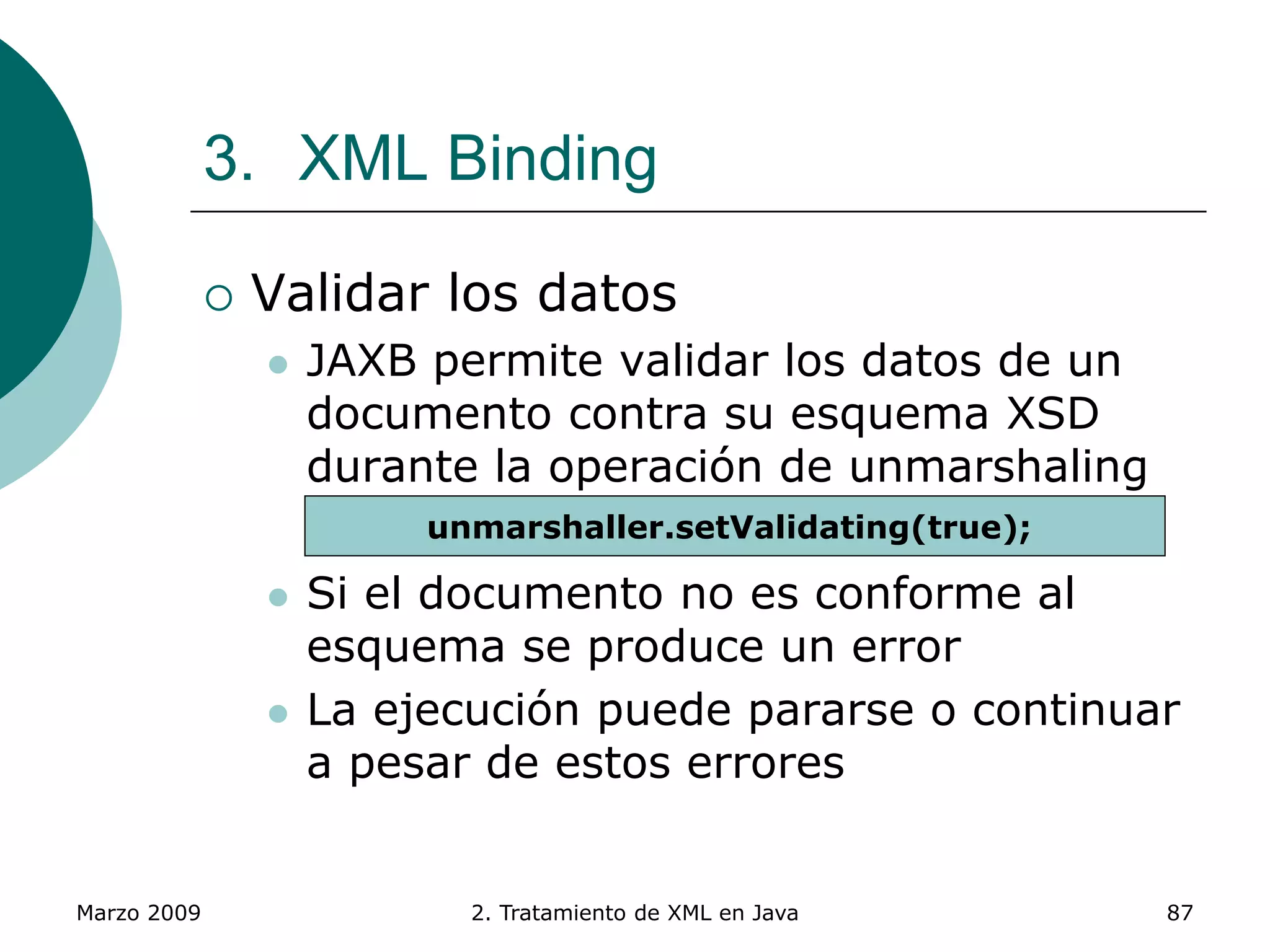 Marzo 2009 2. Tratamiento de XML en Java 87
3. XML Binding
 Validar los datos
 JAXB permite validar los datos de un
documento contra su esquema XSD
durante la operación de unmarshaling
 Si el documento no es conforme al
esquema se produce un error
 La ejecución puede pararse o continuar
a pesar de estos errores
unmarshaller.setValidating(true);
 