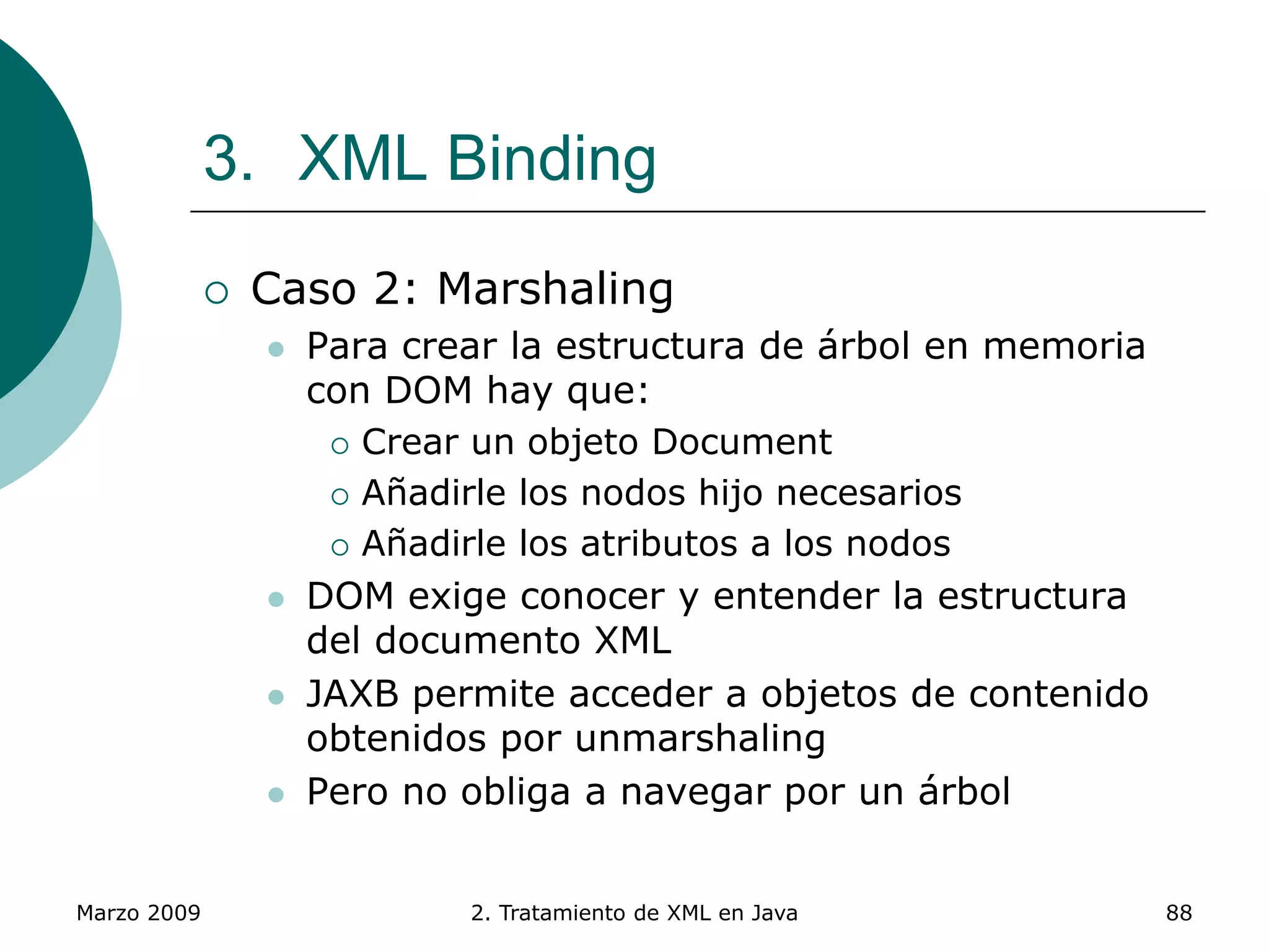 Marzo 2009 2. Tratamiento de XML en Java 88
3. XML Binding
 Caso 2: Marshaling
 Para crear la estructura de árbol en memoria
con DOM hay que:
 Crear un objeto Document
 Añadirle los nodos hijo necesarios
 Añadirle los atributos a los nodos
 DOM exige conocer y entender la estructura
del documento XML
 JAXB permite acceder a objetos de contenido
obtenidos por unmarshaling
 Pero no obliga a navegar por un árbol
 