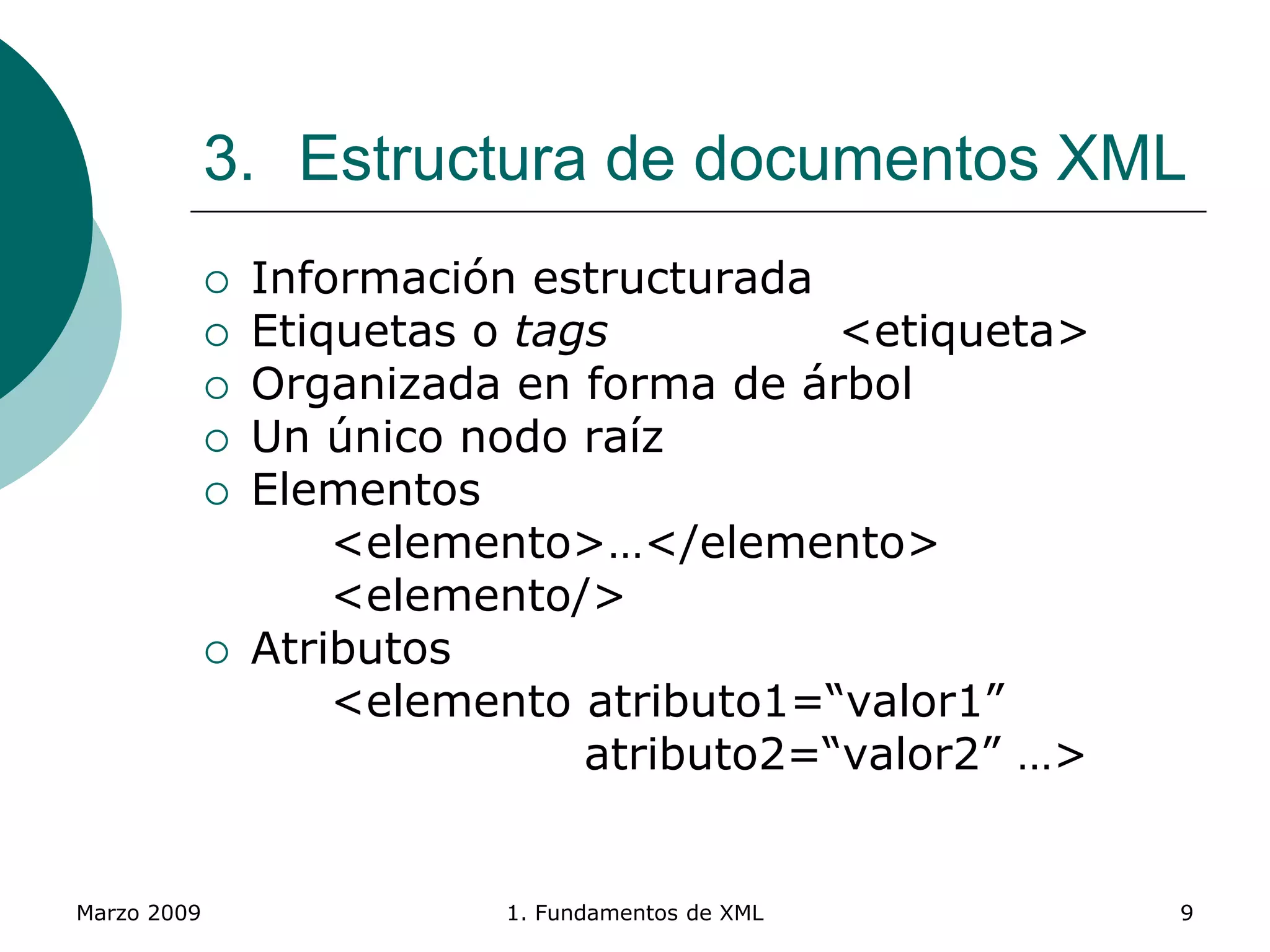 Marzo 2009 1. Fundamentos de XML 9
3. Estructura de documentos XML
 Información estructurada
 Etiquetas o tags <etiqueta>
 Organizada en forma de árbol
 Un único nodo raíz
 Elementos
<elemento>…</elemento>
<elemento/>
 Atributos
<elemento atributo1=“valor1”
atributo2=“valor2” …>
 