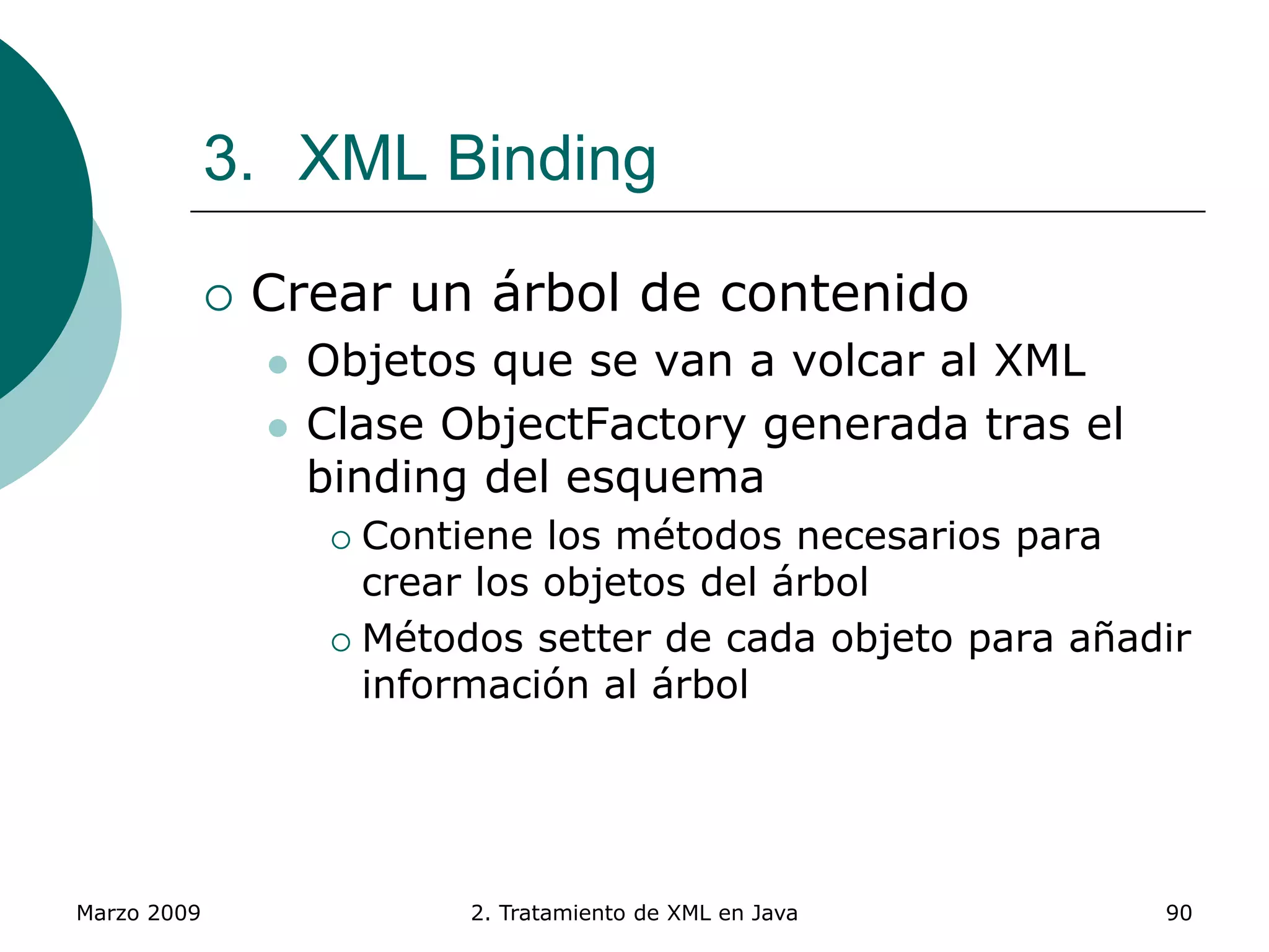 Marzo 2009 2. Tratamiento de XML en Java 90
3. XML Binding
 Crear un árbol de contenido
 Objetos que se van a volcar al XML
 Clase ObjectFactory generada tras el
binding del esquema
 Contiene los métodos necesarios para
crear los objetos del árbol
 Métodos setter de cada objeto para añadir
información al árbol
 