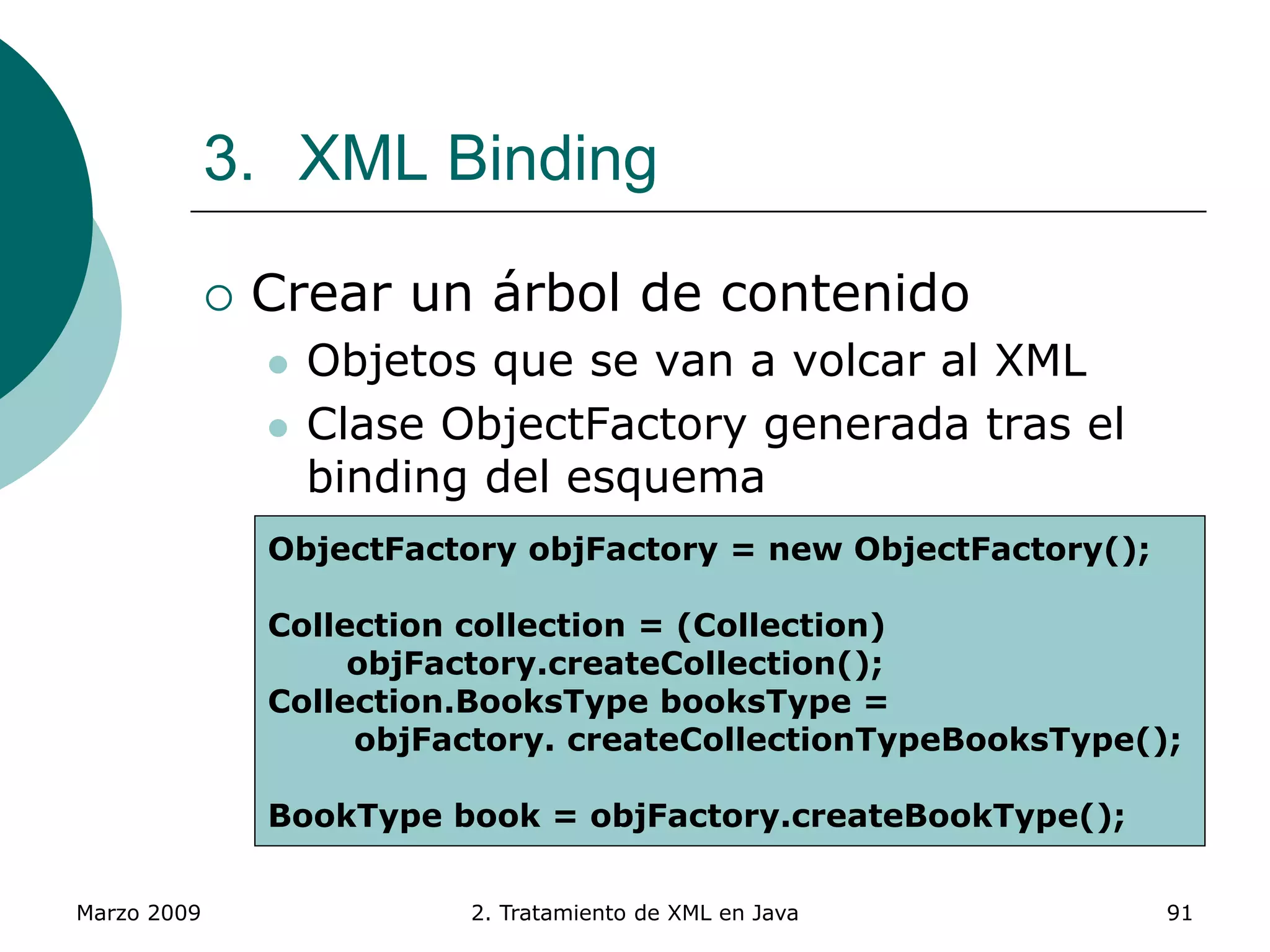 Marzo 2009 2. Tratamiento de XML en Java 91
3. XML Binding
 Crear un árbol de contenido
 Objetos que se van a volcar al XML
 Clase ObjectFactory generada tras el
binding del esquema
 Contiene los métodos necesarios para
crear los objetos del árbol
 Métodos setter de cada objeto para añadir
información al árbol
ObjectFactory objFactory = new ObjectFactory();
Collection collection = (Collection)
objFactory.createCollection();
Collection.BooksType booksType =
objFactory. createCollectionTypeBooksType();
BookType book = objFactory.createBookType();
 