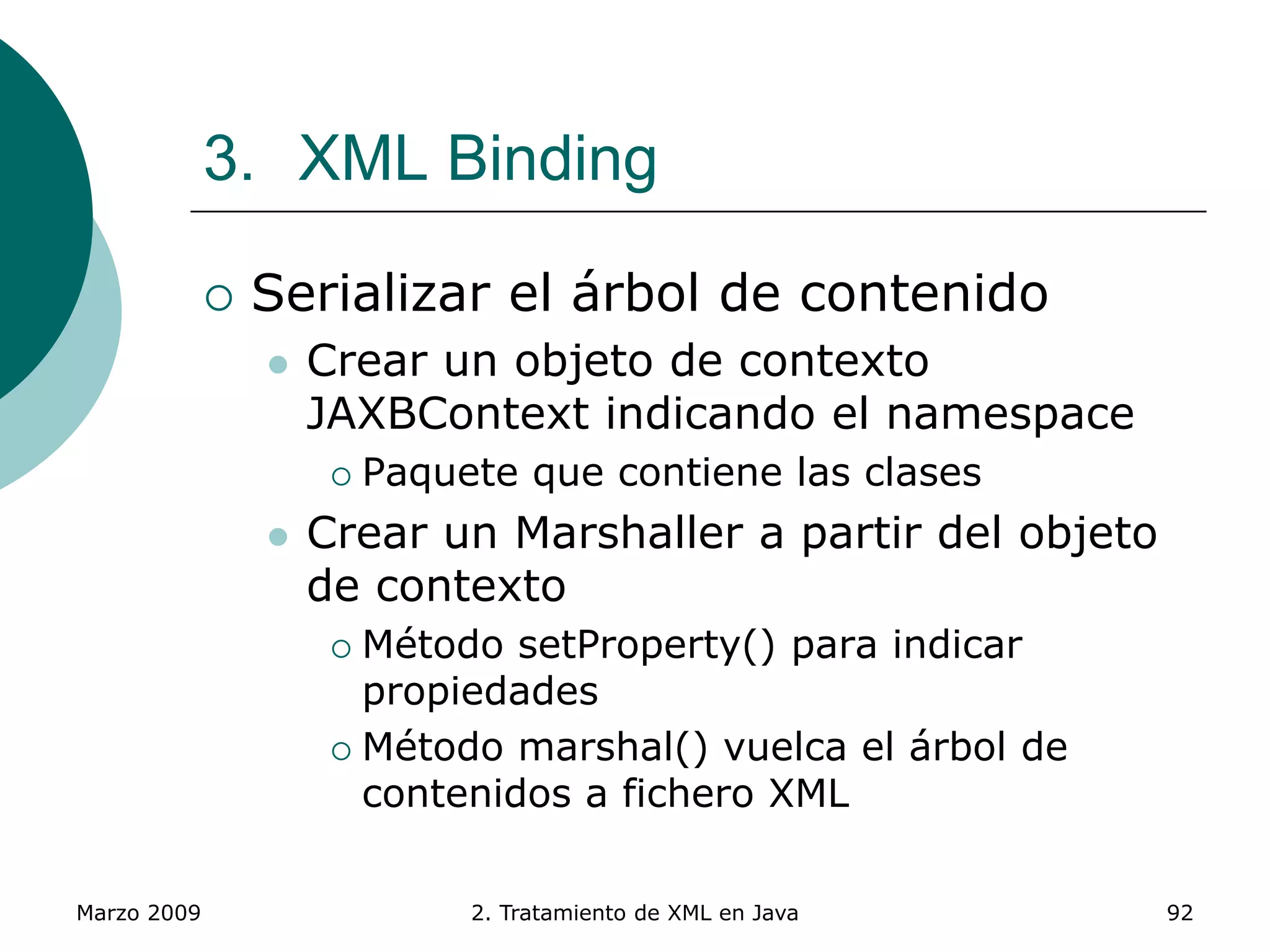 Marzo 2009 2. Tratamiento de XML en Java 92
3. XML Binding
 Serializar el árbol de contenido
 Crear un objeto de contexto
JAXBContext indicando el namespace
 Paquete que contiene las clases
 Crear un Marshaller a partir del objeto
de contexto
 Método setProperty() para indicar
propiedades
 Método marshal() vuelca el árbol de
contenidos a fichero XML
 
