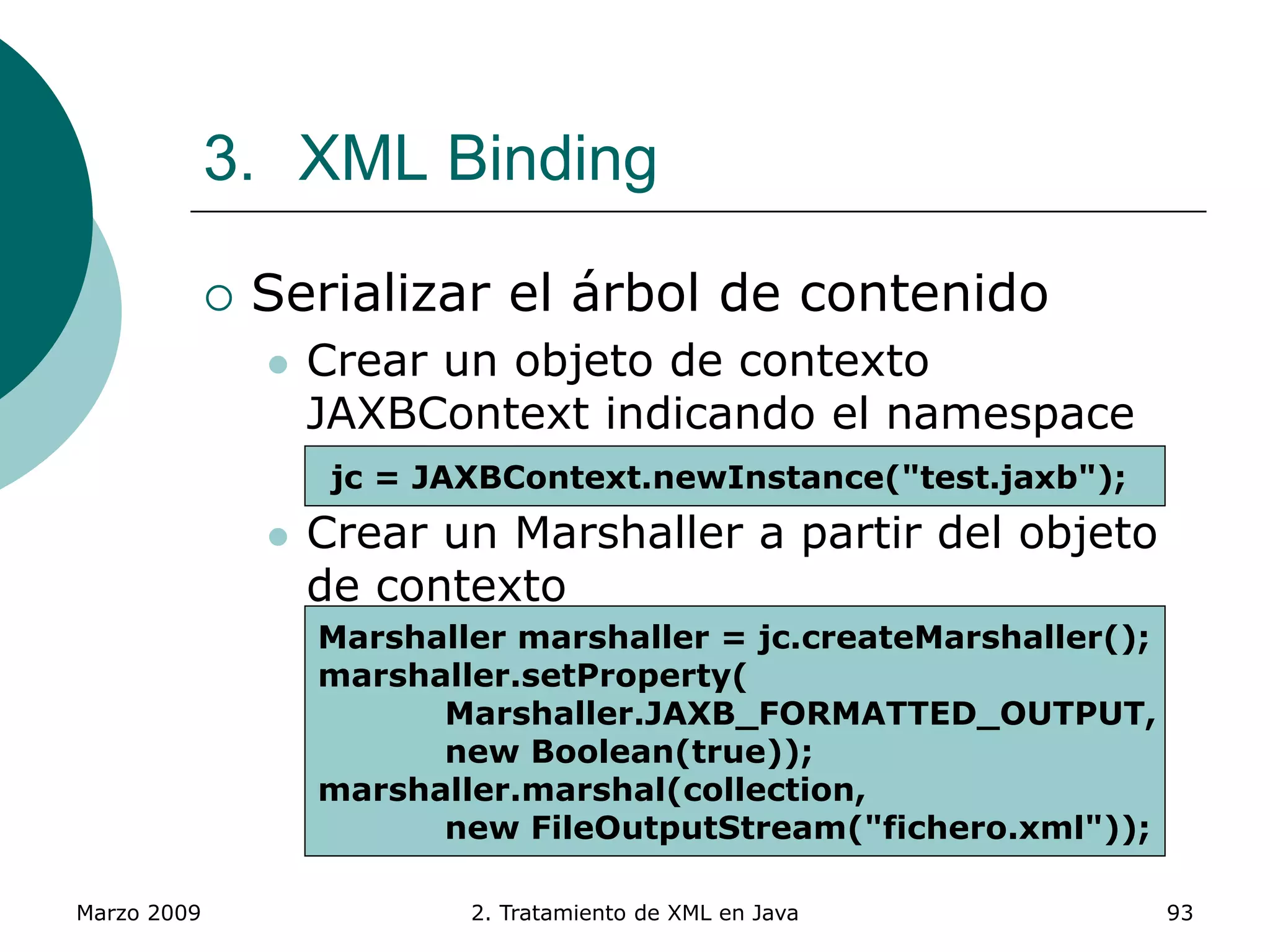 Marzo 2009 2. Tratamiento de XML en Java 93
3. XML Binding
 Serializar el árbol de contenido
 Crear un objeto de contexto
JAXBContext indicando el namespace
 Paquete que contiene las clases
 Crear un Marshaller a partir del objeto
de contexto
 Método setProperty() para indicar
propiedades
 Método marshal() vuelca el árbol de
contenidos a fichero XML
jc = JAXBContext.newInstance("test.jaxb");
Marshaller marshaller = jc.createMarshaller();
marshaller.setProperty(
Marshaller.JAXB_FORMATTED_OUTPUT,
new Boolean(true));
marshaller.marshal(collection,
new FileOutputStream("fichero.xml"));
 