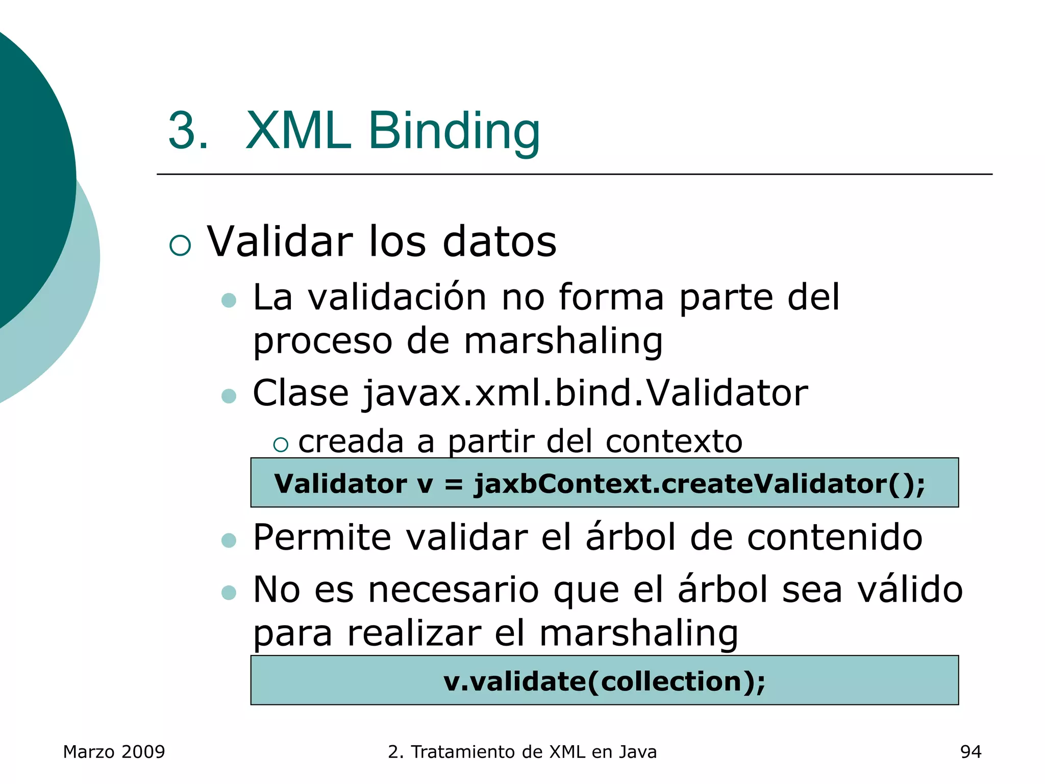 Marzo 2009 2. Tratamiento de XML en Java 94
3. XML Binding
 Validar los datos
 La validación no forma parte del
proceso de marshaling
 Clase javax.xml.bind.Validator
 creada a partir del contexto
 Permite validar el árbol de contenido
 No es necesario que el árbol sea válido
para realizar el marshaling
Validator v = jaxbContext.createValidator();
v.validate(collection);
 