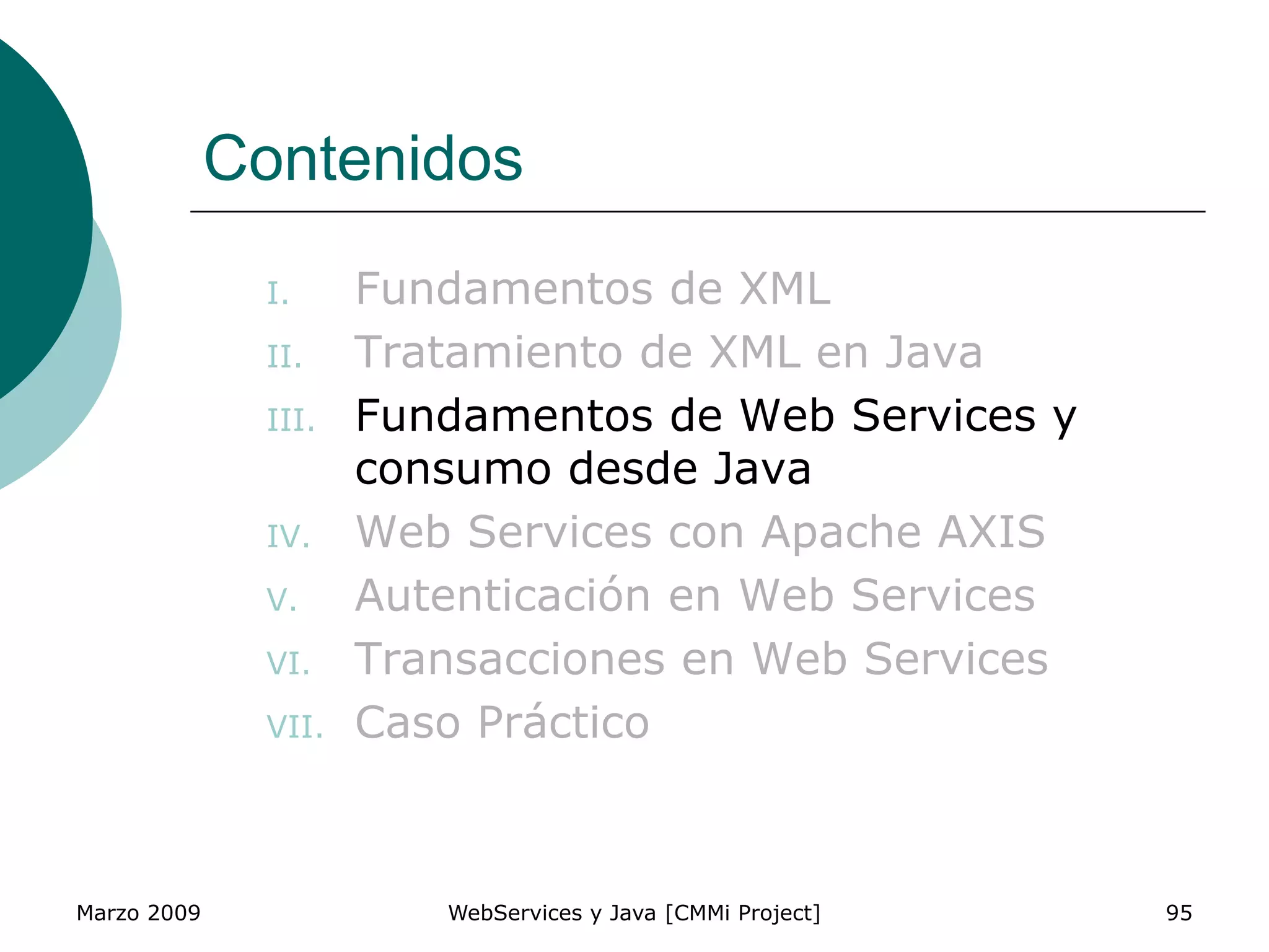 Marzo 2009 WebServices y Java [CMMi Project] 95
Contenidos
I. Fundamentos de XML
II. Tratamiento de XML en Java
III. Fundamentos de Web Services y
consumo desde Java
IV. Web Services con Apache AXIS
V. Autenticación en Web Services
VI. Transacciones en Web Services
VII. Caso Práctico
 