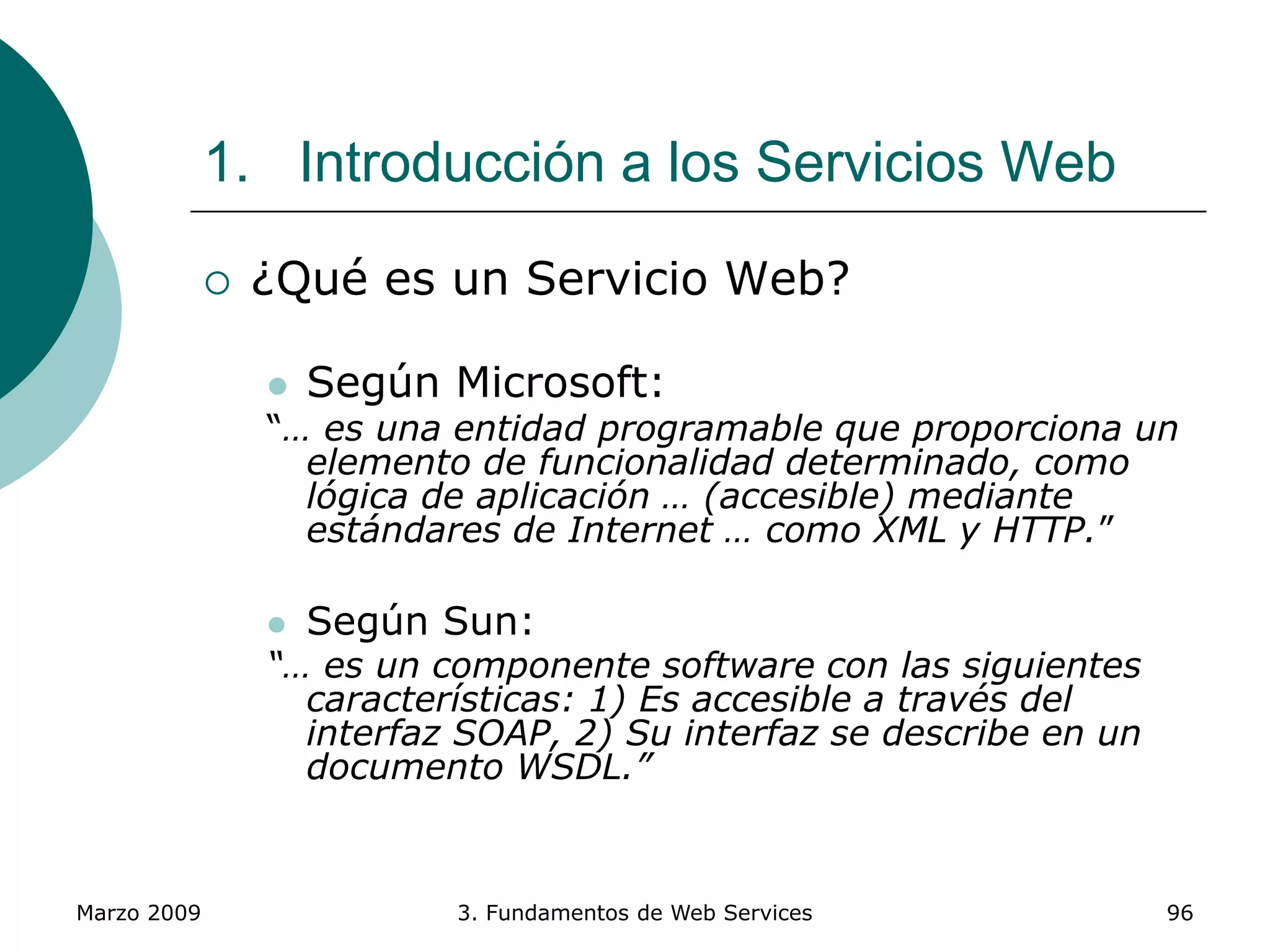 Marzo 2009 3. Fundamentos de Web Services 96
1. Introducción a los Servicios Web
 ¿Qué es un Servicio Web?
 Según Microsoft:
“… es una entidad programable que proporciona un
elemento de funcionalidad determinado, como
lógica de aplicación … (accesible) mediante
estándares de Internet … como XML y HTTP.”
 Según Sun:
“… es un componente software con las siguientes
características: 1) Es accesible a través del
interfaz SOAP, 2) Su interfaz se describe en un
documento WSDL.”
 