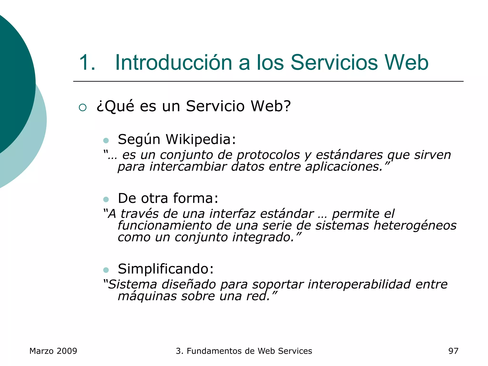 Marzo 2009 3. Fundamentos de Web Services 97
1. Introducción a los Servicios Web
 ¿Qué es un Servicio Web?
 Según Wikipedia:
“… es un conjunto de protocolos y estándares que sirven
para intercambiar datos entre aplicaciones.”
 De otra forma:
“A través de una interfaz estándar … permite el
funcionamiento de una serie de sistemas heterogéneos
como un conjunto integrado.”
 Simplificando:
“Sistema diseñado para soportar interoperabilidad entre
máquinas sobre una red.”
 