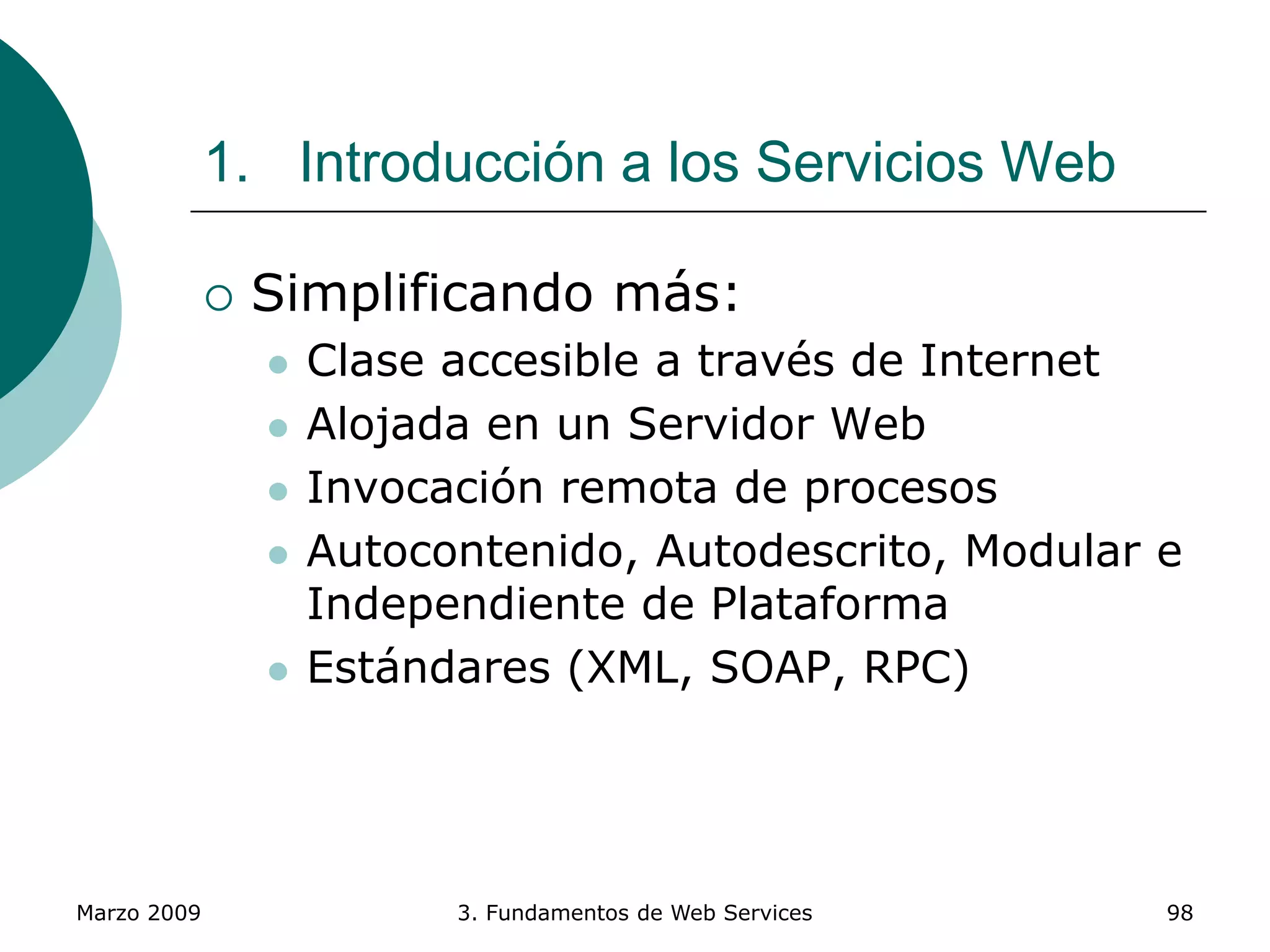 Marzo 2009 3. Fundamentos de Web Services 98
1. Introducción a los Servicios Web
 Simplificando más:
 Clase accesible a través de Internet
 Alojada en un Servidor Web
 Invocación remota de procesos
 Autocontenido, Autodescrito, Modular e
Independiente de Plataforma
 Estándares (XML, SOAP, RPC)
 