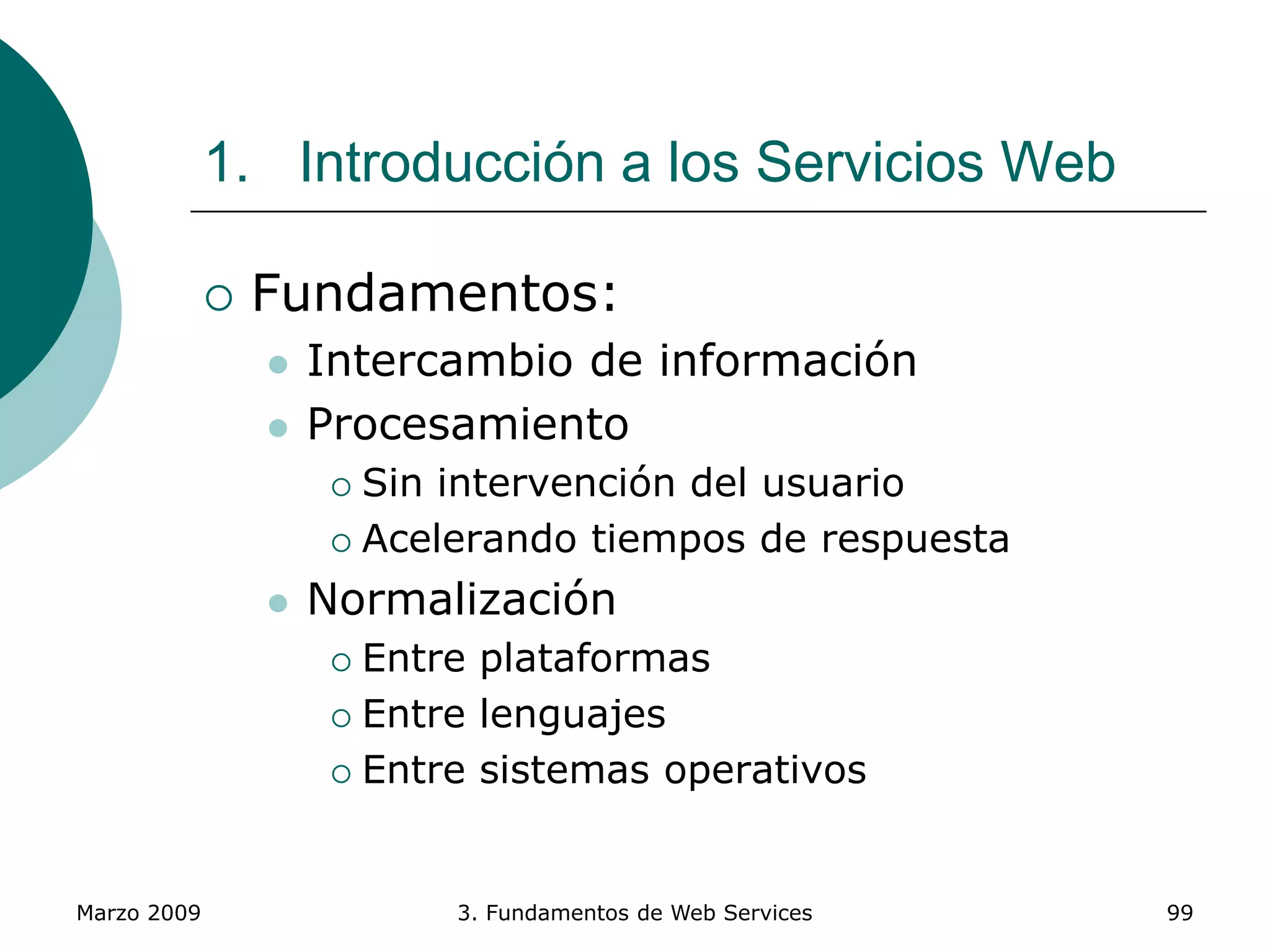 Marzo 2009 3. Fundamentos de Web Services 99
1. Introducción a los Servicios Web
 Fundamentos:
 Intercambio de información
 Procesamiento
 Sin intervención del usuario
 Acelerando tiempos de respuesta
 Normalización
 Entre plataformas
 Entre lenguajes
 Entre sistemas operativos
 