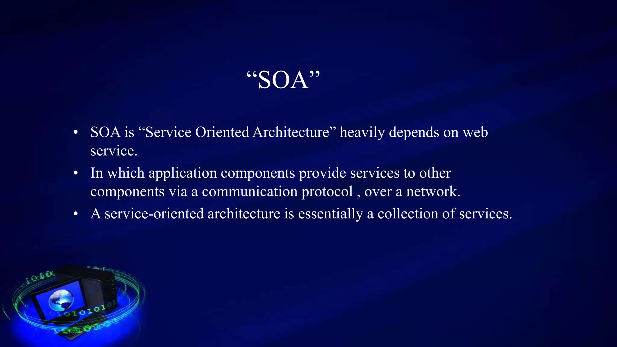 “SOA”
• SOA is “Service Oriented Architecture” heavily depends on web
service.
• In which application components provide services to other
components via a communication protocol , over a network.
• A service-oriented architecture is essentially a collection of services.
 