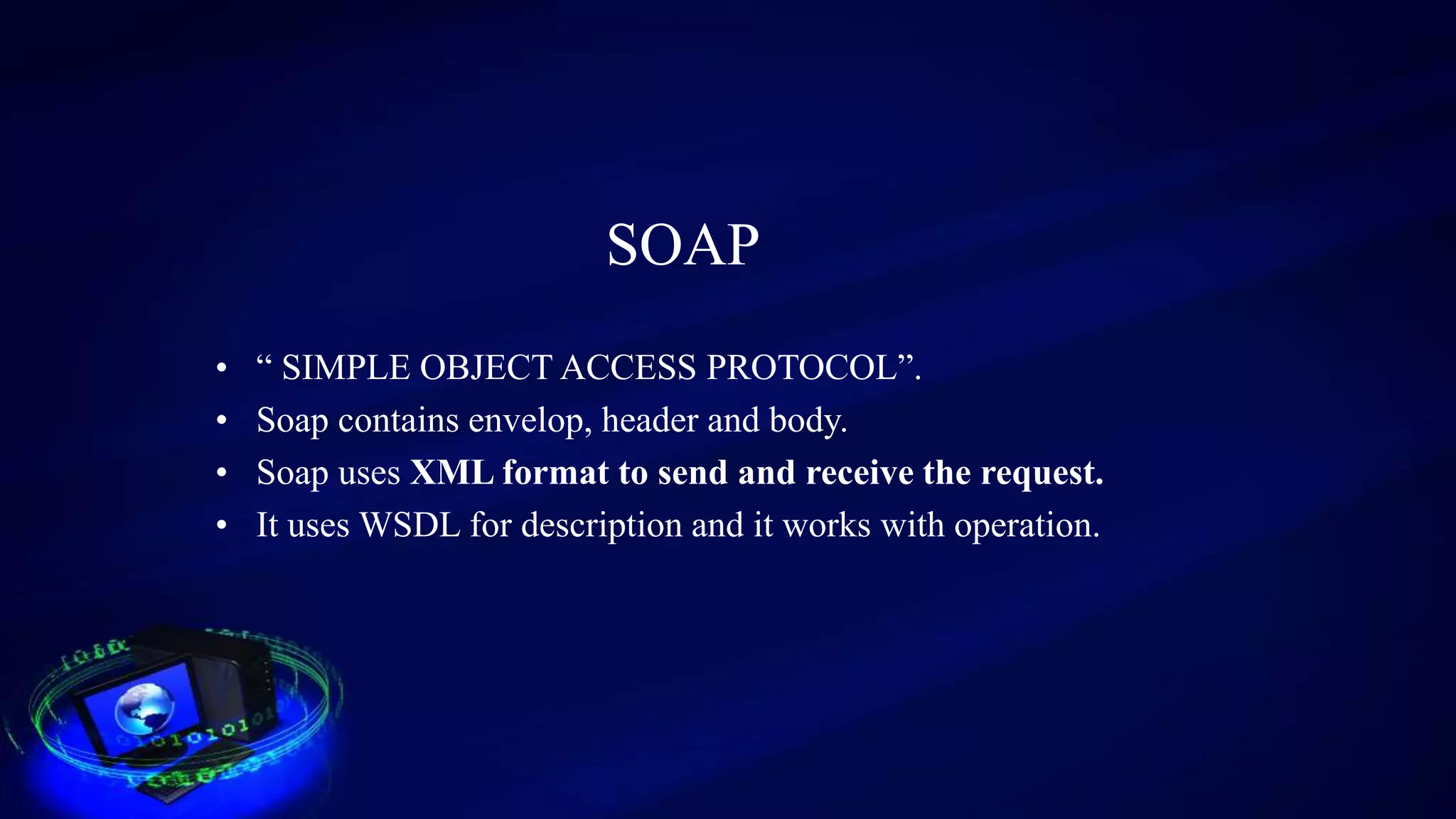 SOAP
• “ SIMPLE OBJECT ACCESS PROTOCOL”.
• Soap contains envelop, header and body.
• Soap uses XML format to send and receive the request.
• It uses WSDL for description and it works with operation.
 